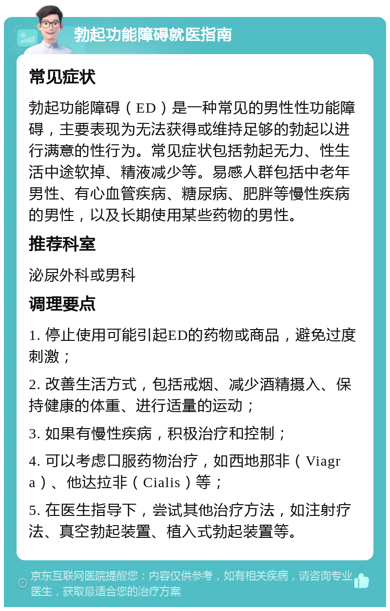 勃起功能障碍就医指南 常见症状 勃起功能障碍（ED）是一种常见的男性性功能障碍，主要表现为无法获得或维持足够的勃起以进行满意的性行为。常见症状包括勃起无力、性生活中途软掉、精液减少等。易感人群包括中老年男性、有心血管疾病、糖尿病、肥胖等慢性疾病的男性，以及长期使用某些药物的男性。 推荐科室 泌尿外科或男科 调理要点 1. 停止使用可能引起ED的药物或商品，避免过度刺激； 2. 改善生活方式，包括戒烟、减少酒精摄入、保持健康的体重、进行适量的运动； 3. 如果有慢性疾病，积极治疗和控制； 4. 可以考虑口服药物治疗，如西地那非（Viagra）、他达拉非（Cialis）等； 5. 在医生指导下，尝试其他治疗方法，如注射疗法、真空勃起装置、植入式勃起装置等。