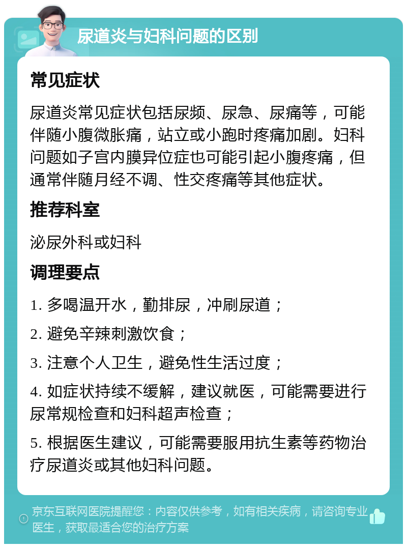 尿道炎与妇科问题的区别 常见症状 尿道炎常见症状包括尿频、尿急、尿痛等，可能伴随小腹微胀痛，站立或小跑时疼痛加剧。妇科问题如子宫内膜异位症也可能引起小腹疼痛，但通常伴随月经不调、性交疼痛等其他症状。 推荐科室 泌尿外科或妇科 调理要点 1. 多喝温开水，勤排尿，冲刷尿道； 2. 避免辛辣刺激饮食； 3. 注意个人卫生，避免性生活过度； 4. 如症状持续不缓解，建议就医，可能需要进行尿常规检查和妇科超声检查； 5. 根据医生建议，可能需要服用抗生素等药物治疗尿道炎或其他妇科问题。