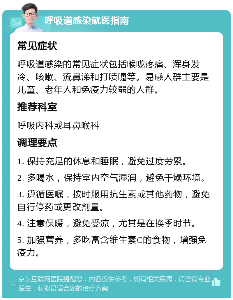 呼吸道感染就医指南 常见症状 呼吸道感染的常见症状包括喉咙疼痛、浑身发冷、咳嗽、流鼻涕和打喷嚏等。易感人群主要是儿童、老年人和免疫力较弱的人群。 推荐科室 呼吸内科或耳鼻喉科 调理要点 1. 保持充足的休息和睡眠，避免过度劳累。 2. 多喝水，保持室内空气湿润，避免干燥环境。 3. 遵循医嘱，按时服用抗生素或其他药物，避免自行停药或更改剂量。 4. 注意保暖，避免受凉，尤其是在换季时节。 5. 加强营养，多吃富含维生素C的食物，增强免疫力。