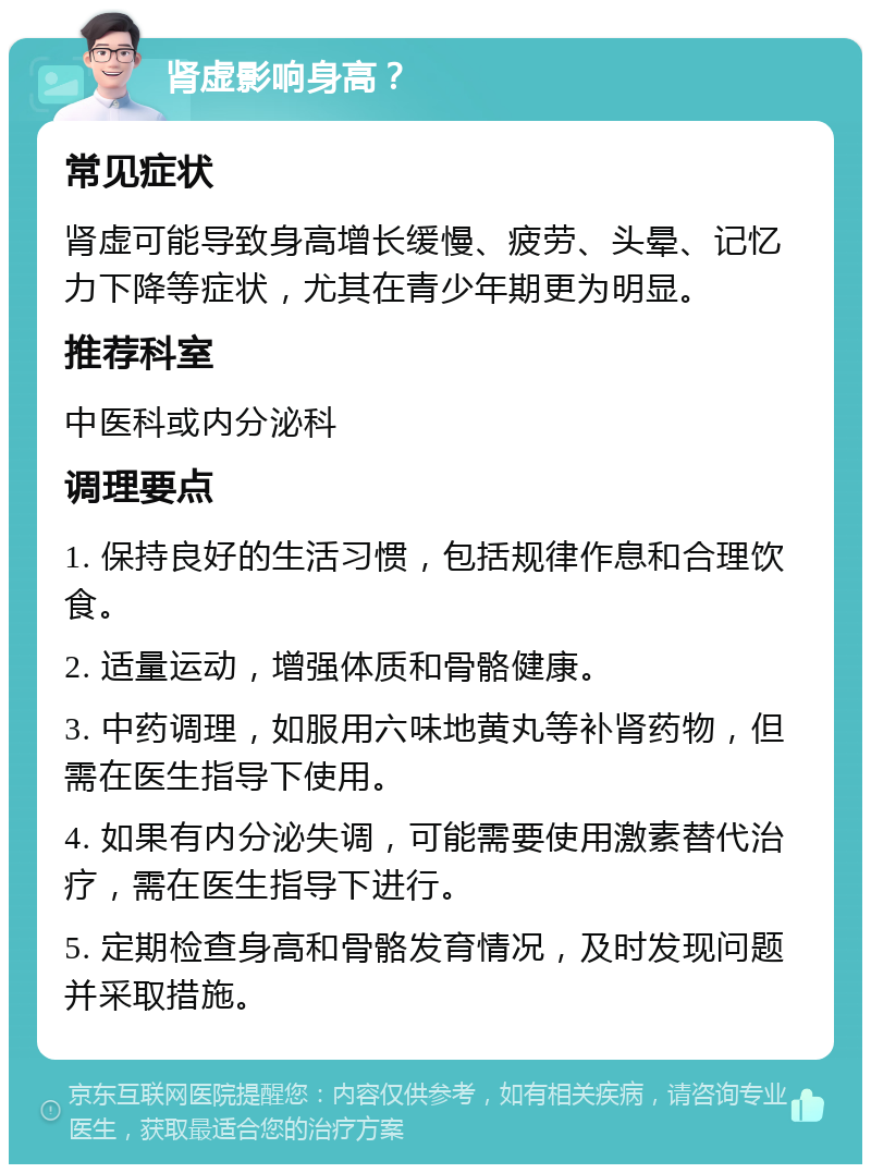 肾虚影响身高？ 常见症状 肾虚可能导致身高增长缓慢、疲劳、头晕、记忆力下降等症状，尤其在青少年期更为明显。 推荐科室 中医科或内分泌科 调理要点 1. 保持良好的生活习惯，包括规律作息和合理饮食。 2. 适量运动，增强体质和骨骼健康。 3. 中药调理，如服用六味地黄丸等补肾药物，但需在医生指导下使用。 4. 如果有内分泌失调，可能需要使用激素替代治疗，需在医生指导下进行。 5. 定期检查身高和骨骼发育情况，及时发现问题并采取措施。