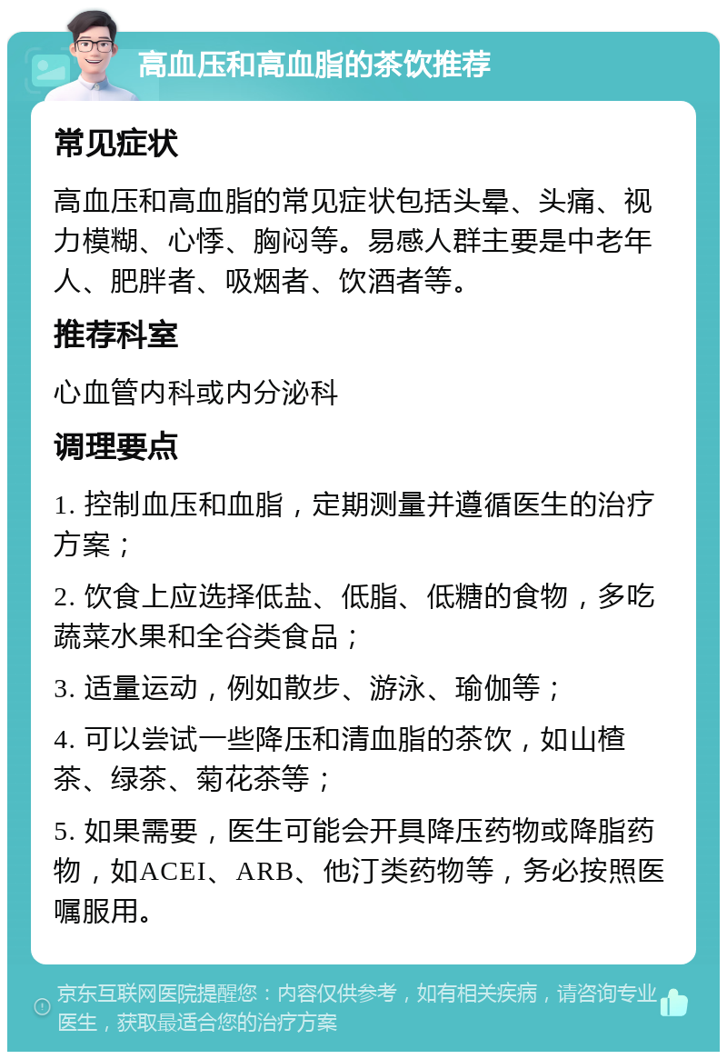 高血压和高血脂的茶饮推荐 常见症状 高血压和高血脂的常见症状包括头晕、头痛、视力模糊、心悸、胸闷等。易感人群主要是中老年人、肥胖者、吸烟者、饮酒者等。 推荐科室 心血管内科或内分泌科 调理要点 1. 控制血压和血脂，定期测量并遵循医生的治疗方案； 2. 饮食上应选择低盐、低脂、低糖的食物，多吃蔬菜水果和全谷类食品； 3. 适量运动，例如散步、游泳、瑜伽等； 4. 可以尝试一些降压和清血脂的茶饮，如山楂茶、绿茶、菊花茶等； 5. 如果需要，医生可能会开具降压药物或降脂药物，如ACEI、ARB、他汀类药物等，务必按照医嘱服用。