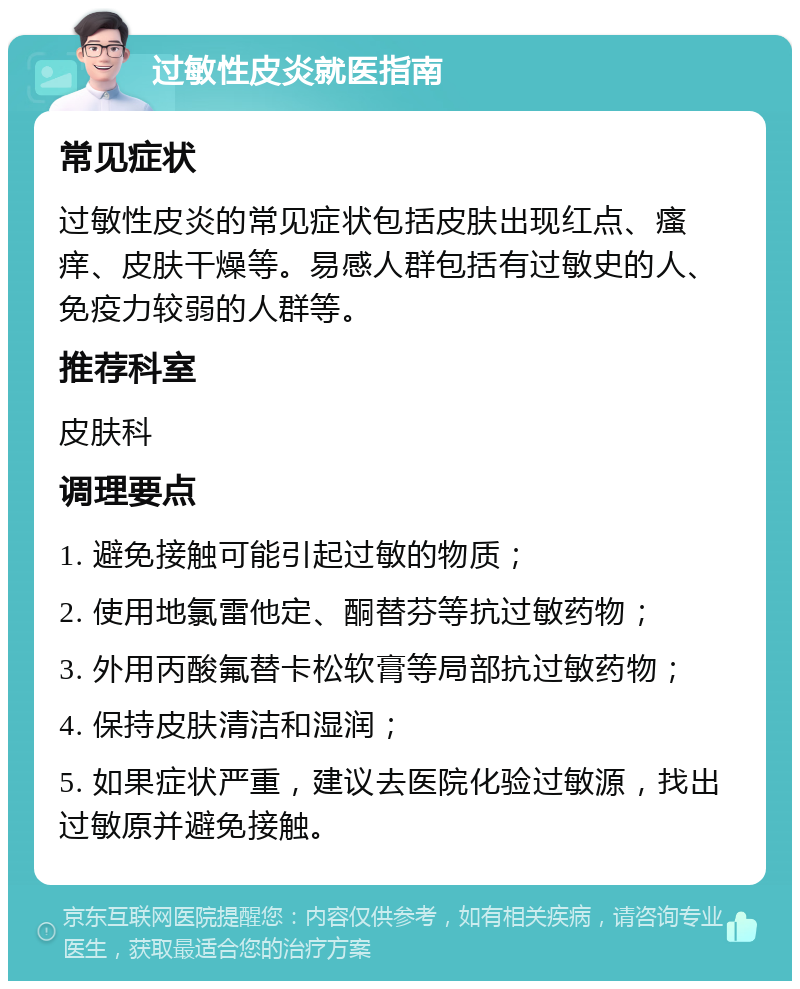 过敏性皮炎就医指南 常见症状 过敏性皮炎的常见症状包括皮肤出现红点、瘙痒、皮肤干燥等。易感人群包括有过敏史的人、免疫力较弱的人群等。 推荐科室 皮肤科 调理要点 1. 避免接触可能引起过敏的物质； 2. 使用地氯雷他定、酮替芬等抗过敏药物； 3. 外用丙酸氟替卡松软膏等局部抗过敏药物； 4. 保持皮肤清洁和湿润； 5. 如果症状严重，建议去医院化验过敏源，找出过敏原并避免接触。