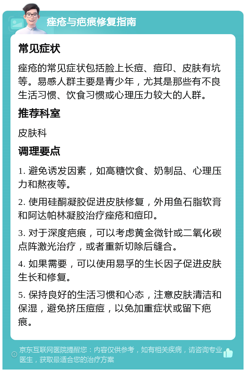 痤疮与疤痕修复指南 常见症状 痤疮的常见症状包括脸上长痘、痘印、皮肤有坑等。易感人群主要是青少年，尤其是那些有不良生活习惯、饮食习惯或心理压力较大的人群。 推荐科室 皮肤科 调理要点 1. 避免诱发因素，如高糖饮食、奶制品、心理压力和熬夜等。 2. 使用硅酮凝胶促进皮肤修复，外用鱼石脂软膏和阿达帕林凝胶治疗痤疮和痘印。 3. 对于深度疤痕，可以考虑黄金微针或二氧化碳点阵激光治疗，或者重新切除后缝合。 4. 如果需要，可以使用易孚的生长因子促进皮肤生长和修复。 5. 保持良好的生活习惯和心态，注意皮肤清洁和保湿，避免挤压痘痘，以免加重症状或留下疤痕。