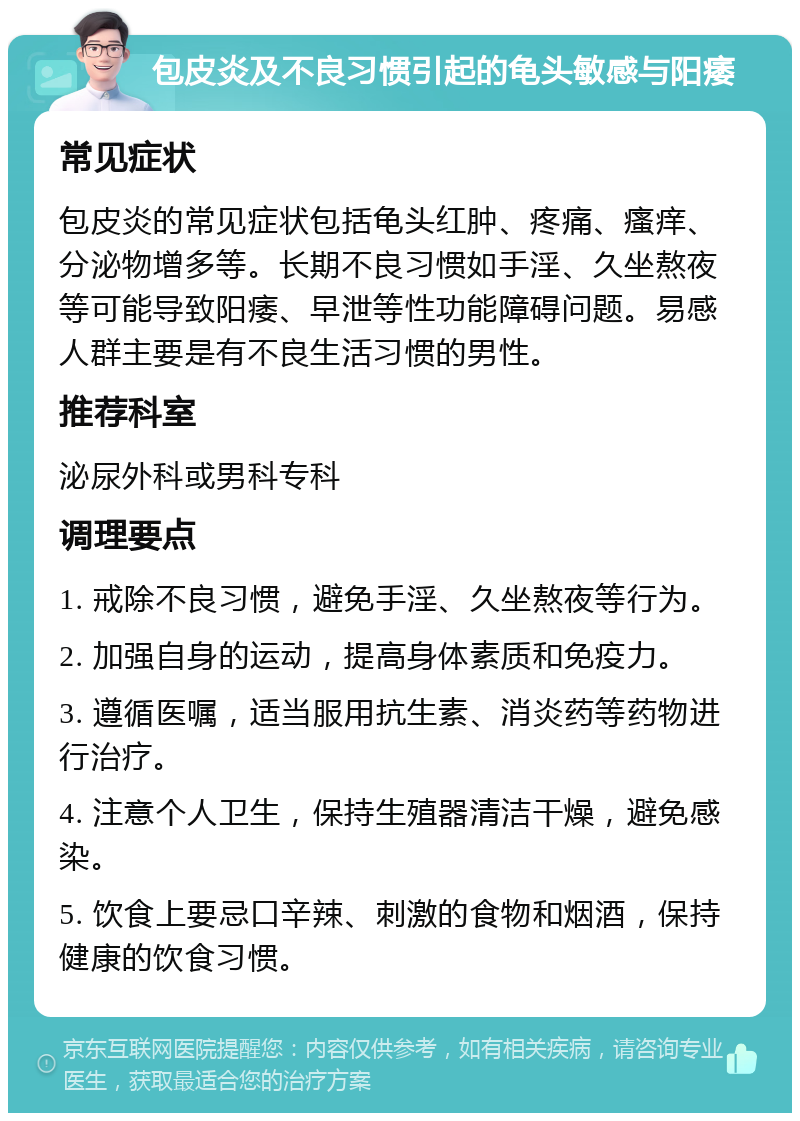 包皮炎及不良习惯引起的龟头敏感与阳痿 常见症状 包皮炎的常见症状包括龟头红肿、疼痛、瘙痒、分泌物增多等。长期不良习惯如手淫、久坐熬夜等可能导致阳痿、早泄等性功能障碍问题。易感人群主要是有不良生活习惯的男性。 推荐科室 泌尿外科或男科专科 调理要点 1. 戒除不良习惯，避免手淫、久坐熬夜等行为。 2. 加强自身的运动，提高身体素质和免疫力。 3. 遵循医嘱，适当服用抗生素、消炎药等药物进行治疗。 4. 注意个人卫生，保持生殖器清洁干燥，避免感染。 5. 饮食上要忌口辛辣、刺激的食物和烟酒，保持健康的饮食习惯。