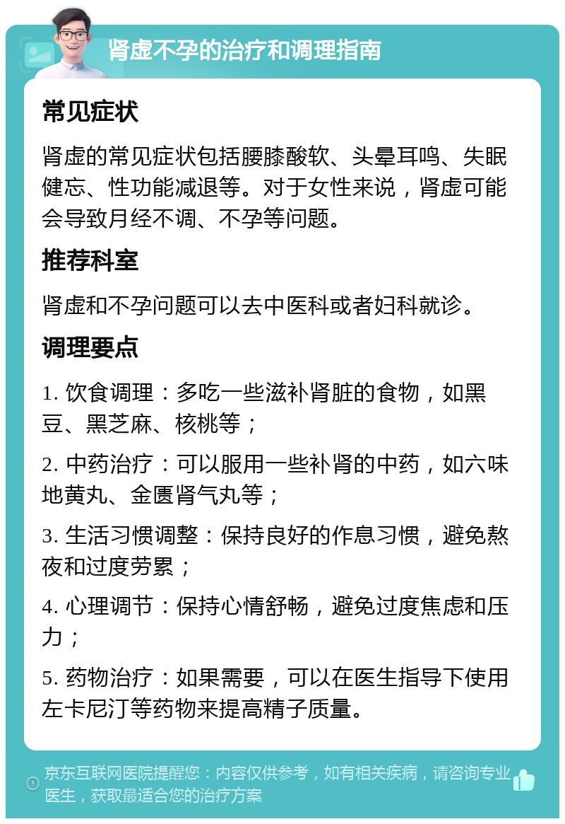 肾虚不孕的治疗和调理指南 常见症状 肾虚的常见症状包括腰膝酸软、头晕耳鸣、失眠健忘、性功能减退等。对于女性来说，肾虚可能会导致月经不调、不孕等问题。 推荐科室 肾虚和不孕问题可以去中医科或者妇科就诊。 调理要点 1. 饮食调理：多吃一些滋补肾脏的食物，如黑豆、黑芝麻、核桃等； 2. 中药治疗：可以服用一些补肾的中药，如六味地黄丸、金匮肾气丸等； 3. 生活习惯调整：保持良好的作息习惯，避免熬夜和过度劳累； 4. 心理调节：保持心情舒畅，避免过度焦虑和压力； 5. 药物治疗：如果需要，可以在医生指导下使用左卡尼汀等药物来提高精子质量。