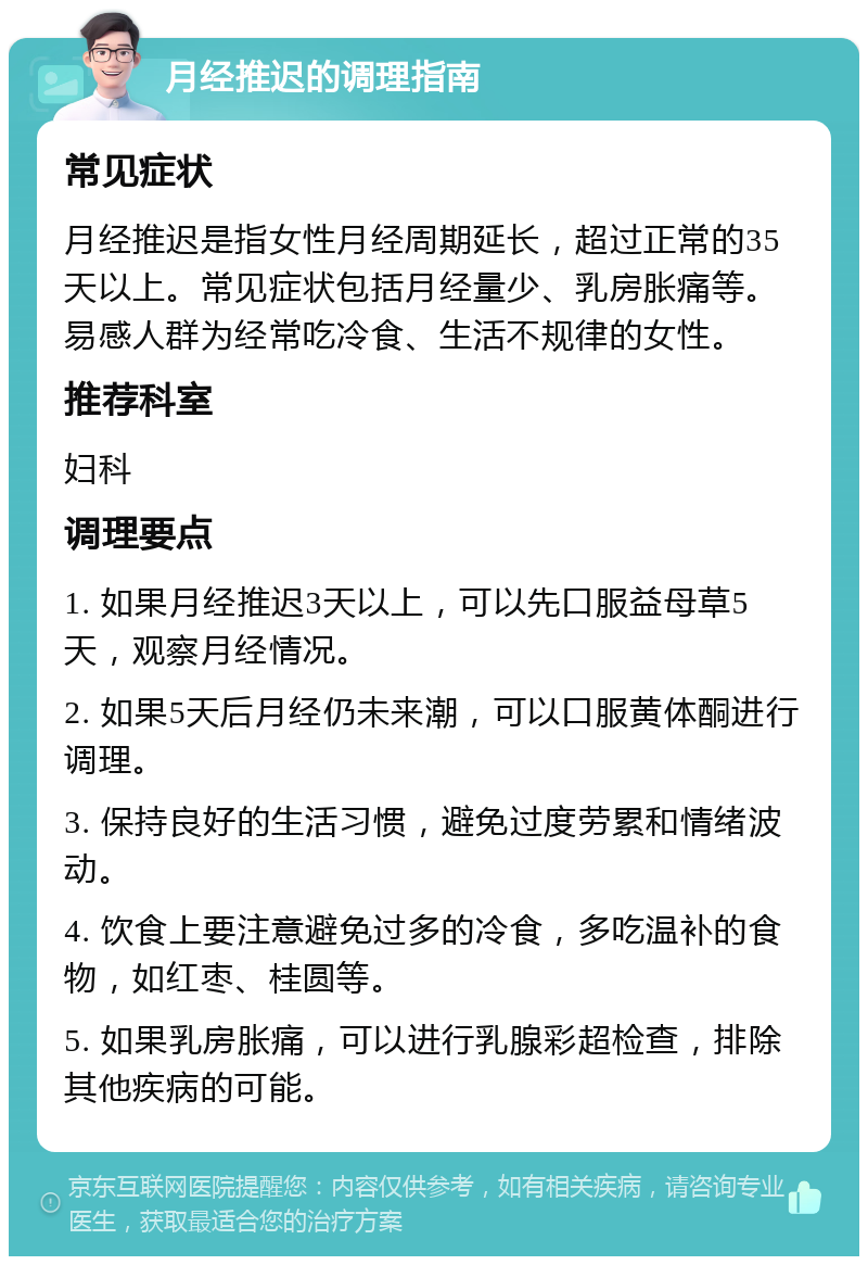 月经推迟的调理指南 常见症状 月经推迟是指女性月经周期延长，超过正常的35天以上。常见症状包括月经量少、乳房胀痛等。易感人群为经常吃冷食、生活不规律的女性。 推荐科室 妇科 调理要点 1. 如果月经推迟3天以上，可以先口服益母草5天，观察月经情况。 2. 如果5天后月经仍未来潮，可以口服黄体酮进行调理。 3. 保持良好的生活习惯，避免过度劳累和情绪波动。 4. 饮食上要注意避免过多的冷食，多吃温补的食物，如红枣、桂圆等。 5. 如果乳房胀痛，可以进行乳腺彩超检查，排除其他疾病的可能。