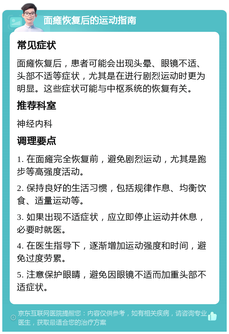 面瘫恢复后的运动指南 常见症状 面瘫恢复后，患者可能会出现头晕、眼镜不适、头部不适等症状，尤其是在进行剧烈运动时更为明显。这些症状可能与中枢系统的恢复有关。 推荐科室 神经内科 调理要点 1. 在面瘫完全恢复前，避免剧烈运动，尤其是跑步等高强度活动。 2. 保持良好的生活习惯，包括规律作息、均衡饮食、适量运动等。 3. 如果出现不适症状，应立即停止运动并休息，必要时就医。 4. 在医生指导下，逐渐增加运动强度和时间，避免过度劳累。 5. 注意保护眼睛，避免因眼镜不适而加重头部不适症状。