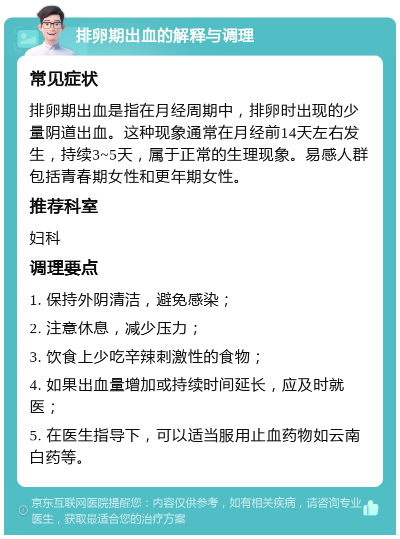 排卵期出血的解释与调理 常见症状 排卵期出血是指在月经周期中，排卵时出现的少量阴道出血。这种现象通常在月经前14天左右发生，持续3~5天，属于正常的生理现象。易感人群包括青春期女性和更年期女性。 推荐科室 妇科 调理要点 1. 保持外阴清洁，避免感染； 2. 注意休息，减少压力； 3. 饮食上少吃辛辣刺激性的食物； 4. 如果出血量增加或持续时间延长，应及时就医； 5. 在医生指导下，可以适当服用止血药物如云南白药等。