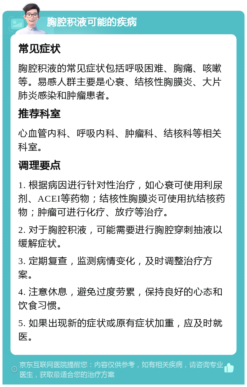 胸腔积液可能的疾病 常见症状 胸腔积液的常见症状包括呼吸困难、胸痛、咳嗽等。易感人群主要是心衰、结核性胸膜炎、大片肺炎感染和肿瘤患者。 推荐科室 心血管内科、呼吸内科、肿瘤科、结核科等相关科室。 调理要点 1. 根据病因进行针对性治疗，如心衰可使用利尿剂、ACEI等药物；结核性胸膜炎可使用抗结核药物；肿瘤可进行化疗、放疗等治疗。 2. 对于胸腔积液，可能需要进行胸腔穿刺抽液以缓解症状。 3. 定期复查，监测病情变化，及时调整治疗方案。 4. 注意休息，避免过度劳累，保持良好的心态和饮食习惯。 5. 如果出现新的症状或原有症状加重，应及时就医。