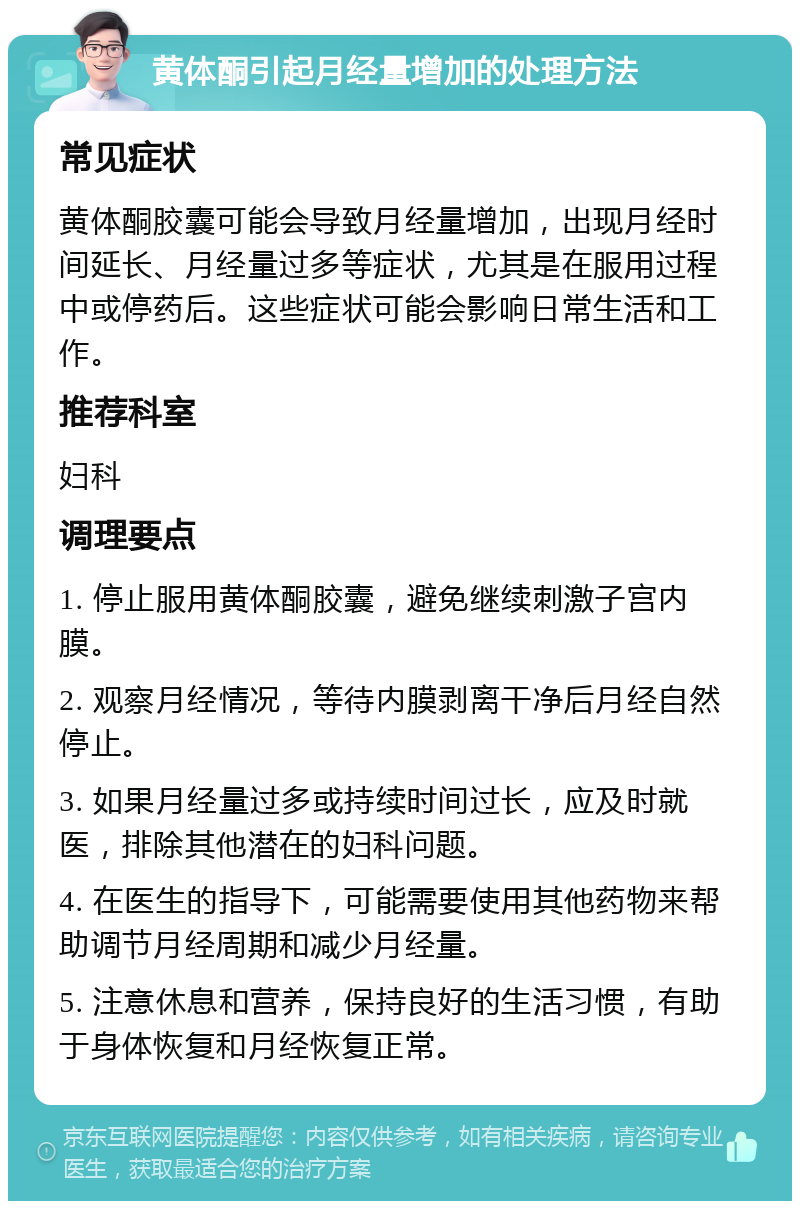 黄体酮引起月经量增加的处理方法 常见症状 黄体酮胶囊可能会导致月经量增加，出现月经时间延长、月经量过多等症状，尤其是在服用过程中或停药后。这些症状可能会影响日常生活和工作。 推荐科室 妇科 调理要点 1. 停止服用黄体酮胶囊，避免继续刺激子宫内膜。 2. 观察月经情况，等待内膜剥离干净后月经自然停止。 3. 如果月经量过多或持续时间过长，应及时就医，排除其他潜在的妇科问题。 4. 在医生的指导下，可能需要使用其他药物来帮助调节月经周期和减少月经量。 5. 注意休息和营养，保持良好的生活习惯，有助于身体恢复和月经恢复正常。