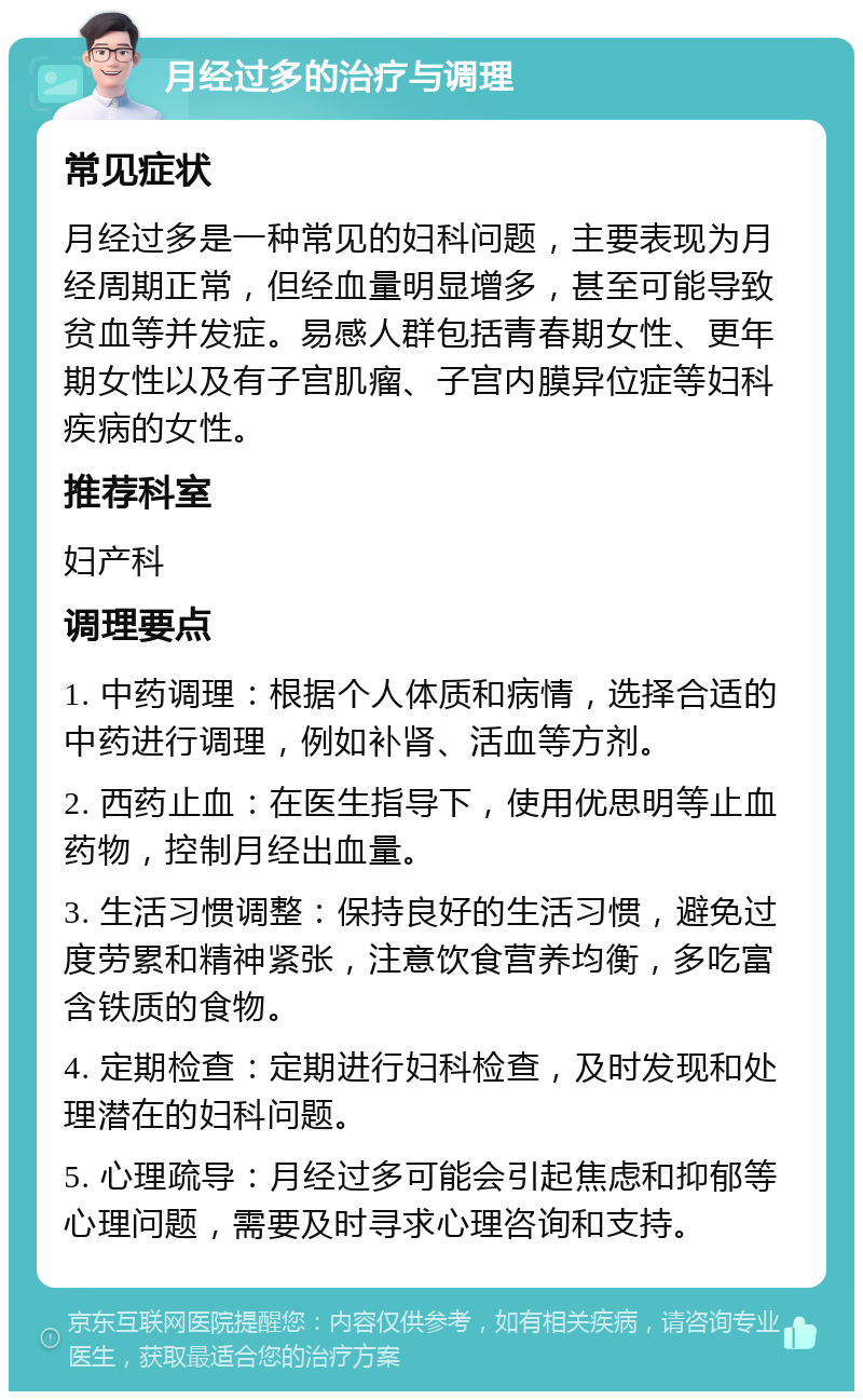 月经过多的治疗与调理 常见症状 月经过多是一种常见的妇科问题，主要表现为月经周期正常，但经血量明显增多，甚至可能导致贫血等并发症。易感人群包括青春期女性、更年期女性以及有子宫肌瘤、子宫内膜异位症等妇科疾病的女性。 推荐科室 妇产科 调理要点 1. 中药调理：根据个人体质和病情，选择合适的中药进行调理，例如补肾、活血等方剂。 2. 西药止血：在医生指导下，使用优思明等止血药物，控制月经出血量。 3. 生活习惯调整：保持良好的生活习惯，避免过度劳累和精神紧张，注意饮食营养均衡，多吃富含铁质的食物。 4. 定期检查：定期进行妇科检查，及时发现和处理潜在的妇科问题。 5. 心理疏导：月经过多可能会引起焦虑和抑郁等心理问题，需要及时寻求心理咨询和支持。