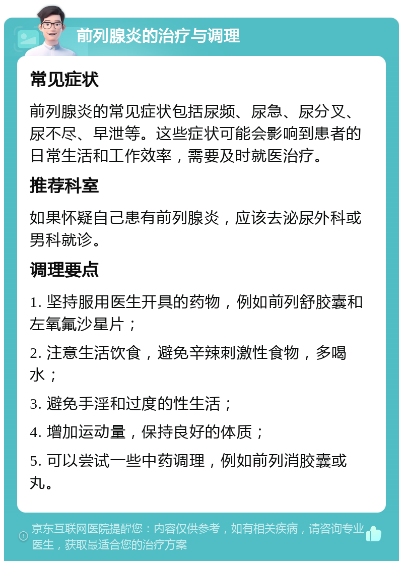 前列腺炎的治疗与调理 常见症状 前列腺炎的常见症状包括尿频、尿急、尿分叉、尿不尽、早泄等。这些症状可能会影响到患者的日常生活和工作效率，需要及时就医治疗。 推荐科室 如果怀疑自己患有前列腺炎，应该去泌尿外科或男科就诊。 调理要点 1. 坚持服用医生开具的药物，例如前列舒胶囊和左氧氟沙星片； 2. 注意生活饮食，避免辛辣刺激性食物，多喝水； 3. 避免手淫和过度的性生活； 4. 增加运动量，保持良好的体质； 5. 可以尝试一些中药调理，例如前列消胶囊或丸。