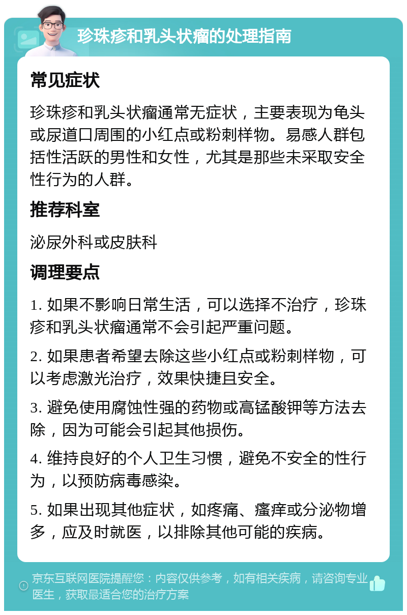 珍珠疹和乳头状瘤的处理指南 常见症状 珍珠疹和乳头状瘤通常无症状，主要表现为龟头或尿道口周围的小红点或粉刺样物。易感人群包括性活跃的男性和女性，尤其是那些未采取安全性行为的人群。 推荐科室 泌尿外科或皮肤科 调理要点 1. 如果不影响日常生活，可以选择不治疗，珍珠疹和乳头状瘤通常不会引起严重问题。 2. 如果患者希望去除这些小红点或粉刺样物，可以考虑激光治疗，效果快捷且安全。 3. 避免使用腐蚀性强的药物或高锰酸钾等方法去除，因为可能会引起其他损伤。 4. 维持良好的个人卫生习惯，避免不安全的性行为，以预防病毒感染。 5. 如果出现其他症状，如疼痛、瘙痒或分泌物增多，应及时就医，以排除其他可能的疾病。