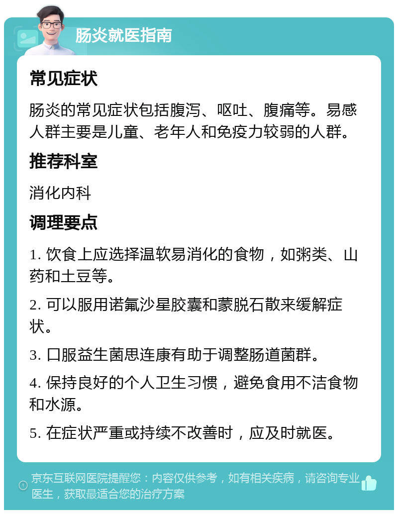 肠炎就医指南 常见症状 肠炎的常见症状包括腹泻、呕吐、腹痛等。易感人群主要是儿童、老年人和免疫力较弱的人群。 推荐科室 消化内科 调理要点 1. 饮食上应选择温软易消化的食物，如粥类、山药和土豆等。 2. 可以服用诺氟沙星胶囊和蒙脱石散来缓解症状。 3. 口服益生菌思连康有助于调整肠道菌群。 4. 保持良好的个人卫生习惯，避免食用不洁食物和水源。 5. 在症状严重或持续不改善时，应及时就医。