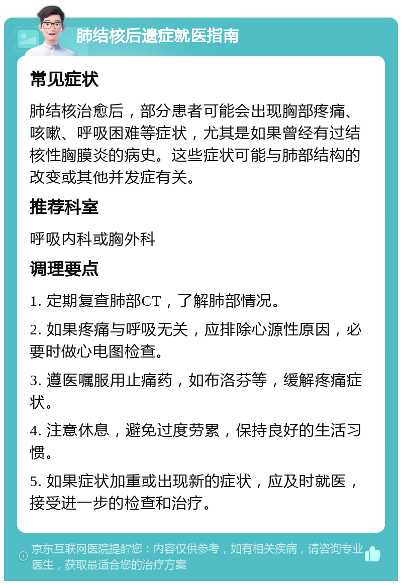 肺结核后遗症就医指南 常见症状 肺结核治愈后，部分患者可能会出现胸部疼痛、咳嗽、呼吸困难等症状，尤其是如果曾经有过结核性胸膜炎的病史。这些症状可能与肺部结构的改变或其他并发症有关。 推荐科室 呼吸内科或胸外科 调理要点 1. 定期复查肺部CT，了解肺部情况。 2. 如果疼痛与呼吸无关，应排除心源性原因，必要时做心电图检查。 3. 遵医嘱服用止痛药，如布洛芬等，缓解疼痛症状。 4. 注意休息，避免过度劳累，保持良好的生活习惯。 5. 如果症状加重或出现新的症状，应及时就医，接受进一步的检查和治疗。