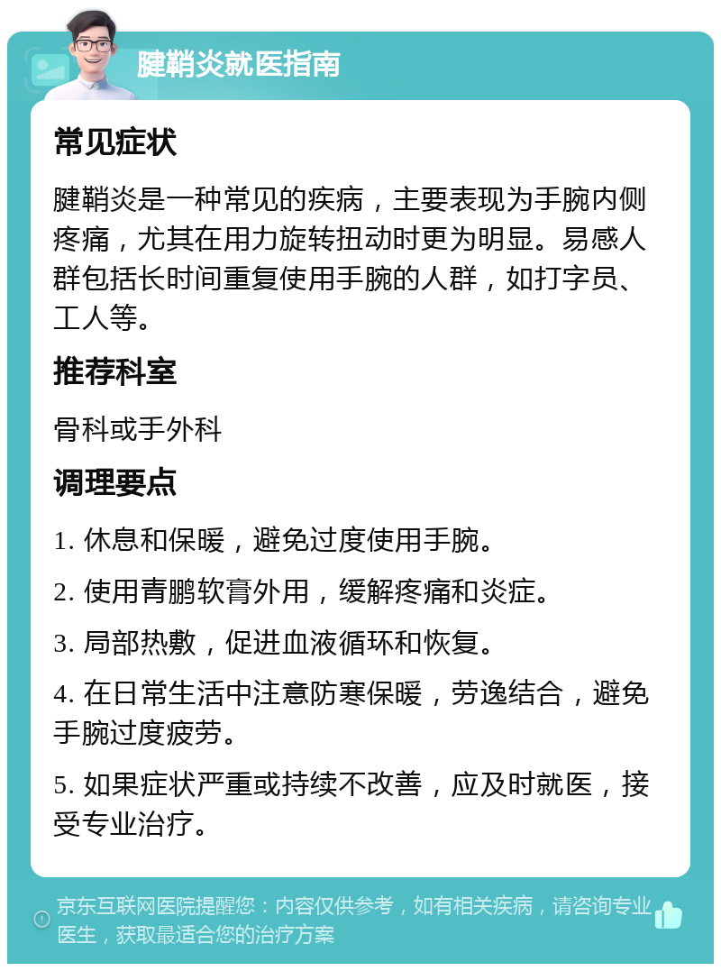 腱鞘炎就医指南 常见症状 腱鞘炎是一种常见的疾病，主要表现为手腕内侧疼痛，尤其在用力旋转扭动时更为明显。易感人群包括长时间重复使用手腕的人群，如打字员、工人等。 推荐科室 骨科或手外科 调理要点 1. 休息和保暖，避免过度使用手腕。 2. 使用青鹏软膏外用，缓解疼痛和炎症。 3. 局部热敷，促进血液循环和恢复。 4. 在日常生活中注意防寒保暖，劳逸结合，避免手腕过度疲劳。 5. 如果症状严重或持续不改善，应及时就医，接受专业治疗。