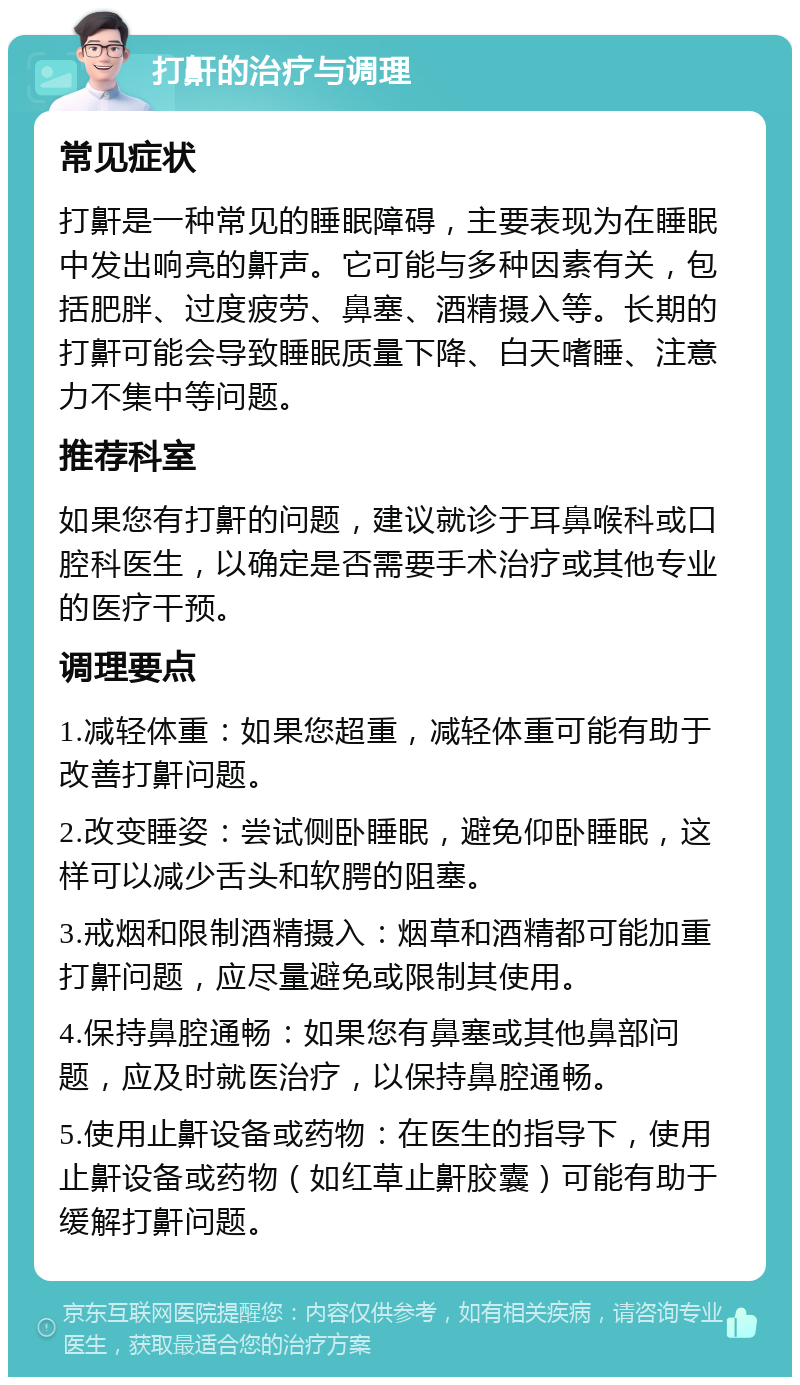 打鼾的治疗与调理 常见症状 打鼾是一种常见的睡眠障碍，主要表现为在睡眠中发出响亮的鼾声。它可能与多种因素有关，包括肥胖、过度疲劳、鼻塞、酒精摄入等。长期的打鼾可能会导致睡眠质量下降、白天嗜睡、注意力不集中等问题。 推荐科室 如果您有打鼾的问题，建议就诊于耳鼻喉科或口腔科医生，以确定是否需要手术治疗或其他专业的医疗干预。 调理要点 1.减轻体重：如果您超重，减轻体重可能有助于改善打鼾问题。 2.改变睡姿：尝试侧卧睡眠，避免仰卧睡眠，这样可以减少舌头和软腭的阻塞。 3.戒烟和限制酒精摄入：烟草和酒精都可能加重打鼾问题，应尽量避免或限制其使用。 4.保持鼻腔通畅：如果您有鼻塞或其他鼻部问题，应及时就医治疗，以保持鼻腔通畅。 5.使用止鼾设备或药物：在医生的指导下，使用止鼾设备或药物（如红草止鼾胶囊）可能有助于缓解打鼾问题。