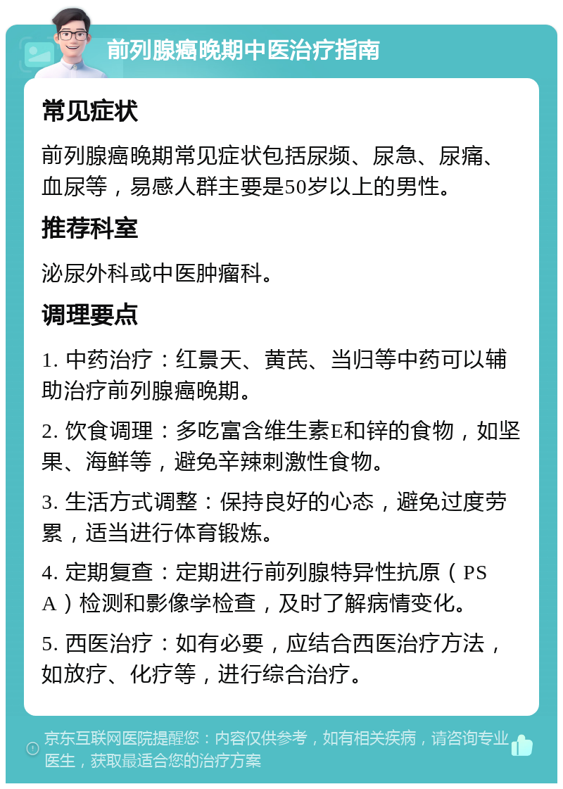 前列腺癌晚期中医治疗指南 常见症状 前列腺癌晚期常见症状包括尿频、尿急、尿痛、血尿等，易感人群主要是50岁以上的男性。 推荐科室 泌尿外科或中医肿瘤科。 调理要点 1. 中药治疗：红景天、黄芪、当归等中药可以辅助治疗前列腺癌晚期。 2. 饮食调理：多吃富含维生素E和锌的食物，如坚果、海鲜等，避免辛辣刺激性食物。 3. 生活方式调整：保持良好的心态，避免过度劳累，适当进行体育锻炼。 4. 定期复查：定期进行前列腺特异性抗原（PSA）检测和影像学检查，及时了解病情变化。 5. 西医治疗：如有必要，应结合西医治疗方法，如放疗、化疗等，进行综合治疗。