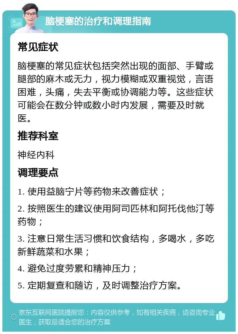 脑梗塞的治疗和调理指南 常见症状 脑梗塞的常见症状包括突然出现的面部、手臂或腿部的麻木或无力，视力模糊或双重视觉，言语困难，头痛，失去平衡或协调能力等。这些症状可能会在数分钟或数小时内发展，需要及时就医。 推荐科室 神经内科 调理要点 1. 使用益脑宁片等药物来改善症状； 2. 按照医生的建议使用阿司匹林和阿托伐他汀等药物； 3. 注意日常生活习惯和饮食结构，多喝水，多吃新鲜蔬菜和水果； 4. 避免过度劳累和精神压力； 5. 定期复查和随访，及时调整治疗方案。