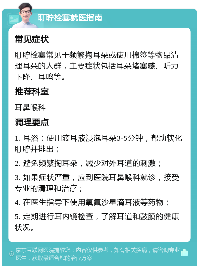 耵聍栓塞就医指南 常见症状 耵聍栓塞常见于频繁掏耳朵或使用棉签等物品清理耳朵的人群，主要症状包括耳朵堵塞感、听力下降、耳鸣等。 推荐科室 耳鼻喉科 调理要点 1. 耳浴：使用滴耳液浸泡耳朵3-5分钟，帮助软化耵聍并排出； 2. 避免频繁掏耳朵，减少对外耳道的刺激； 3. 如果症状严重，应到医院耳鼻喉科就诊，接受专业的清理和治疗； 4. 在医生指导下使用氧氟沙星滴耳液等药物； 5. 定期进行耳内镜检查，了解耳道和鼓膜的健康状况。