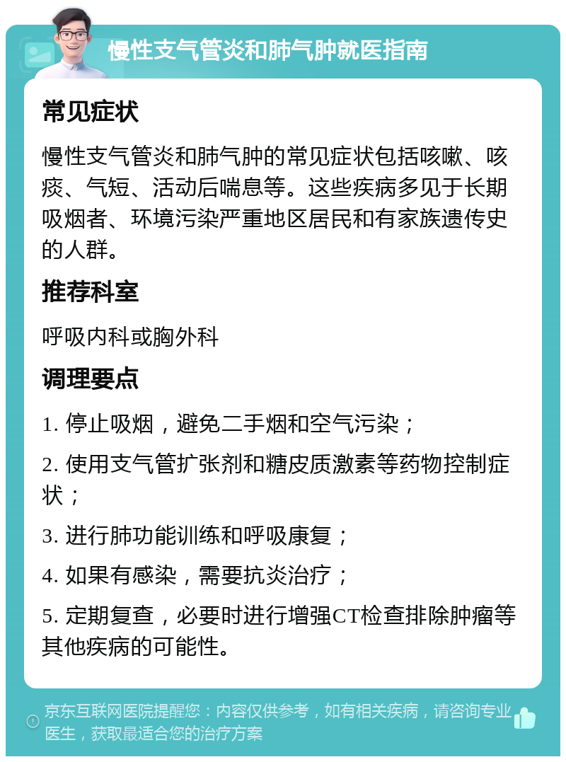 慢性支气管炎和肺气肿就医指南 常见症状 慢性支气管炎和肺气肿的常见症状包括咳嗽、咳痰、气短、活动后喘息等。这些疾病多见于长期吸烟者、环境污染严重地区居民和有家族遗传史的人群。 推荐科室 呼吸内科或胸外科 调理要点 1. 停止吸烟，避免二手烟和空气污染； 2. 使用支气管扩张剂和糖皮质激素等药物控制症状； 3. 进行肺功能训练和呼吸康复； 4. 如果有感染，需要抗炎治疗； 5. 定期复查，必要时进行增强CT检查排除肿瘤等其他疾病的可能性。