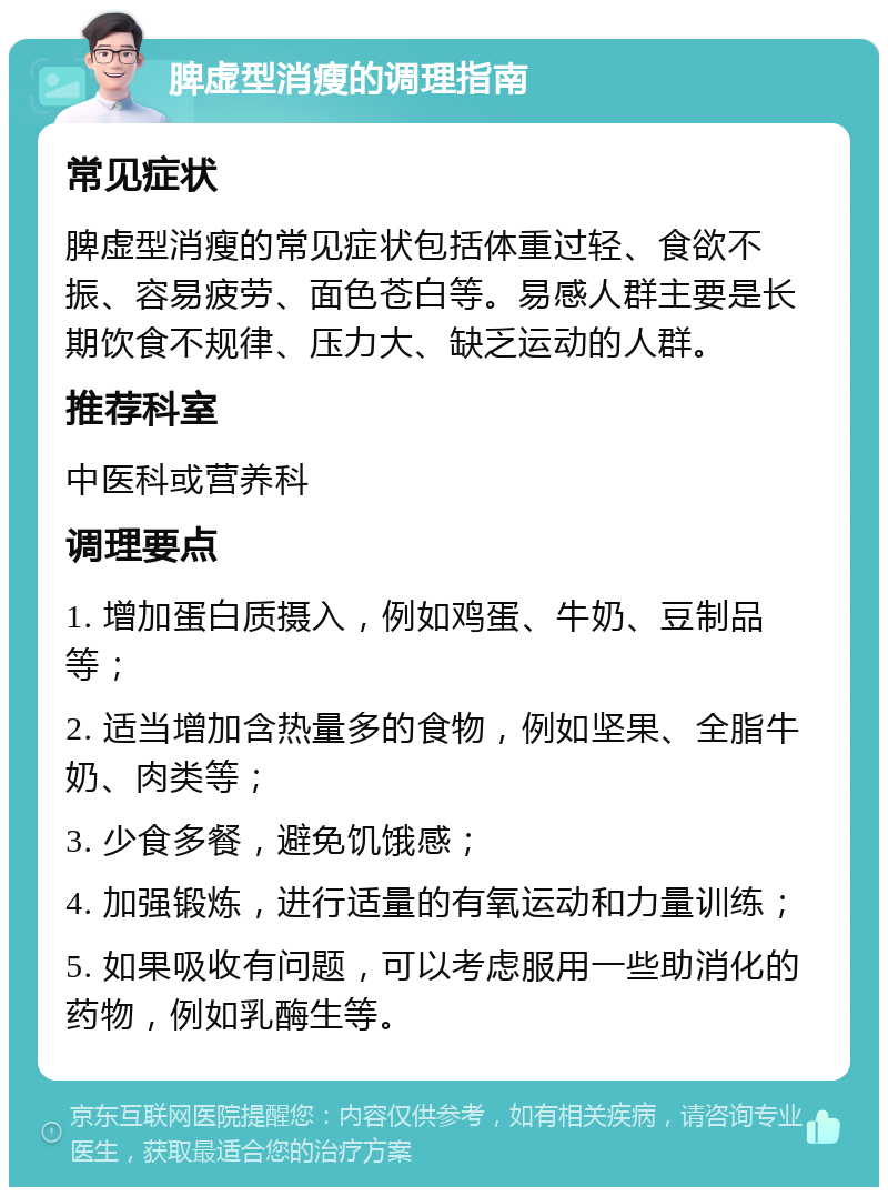 脾虚型消瘦的调理指南 常见症状 脾虚型消瘦的常见症状包括体重过轻、食欲不振、容易疲劳、面色苍白等。易感人群主要是长期饮食不规律、压力大、缺乏运动的人群。 推荐科室 中医科或营养科 调理要点 1. 增加蛋白质摄入，例如鸡蛋、牛奶、豆制品等； 2. 适当增加含热量多的食物，例如坚果、全脂牛奶、肉类等； 3. 少食多餐，避免饥饿感； 4. 加强锻炼，进行适量的有氧运动和力量训练； 5. 如果吸收有问题，可以考虑服用一些助消化的药物，例如乳酶生等。