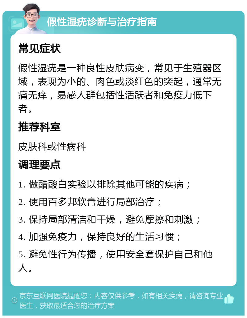 假性湿疣诊断与治疗指南 常见症状 假性湿疣是一种良性皮肤病变，常见于生殖器区域，表现为小的、肉色或淡红色的突起，通常无痛无痒，易感人群包括性活跃者和免疫力低下者。 推荐科室 皮肤科或性病科 调理要点 1. 做醋酸白实验以排除其他可能的疾病； 2. 使用百多邦软膏进行局部治疗； 3. 保持局部清洁和干燥，避免摩擦和刺激； 4. 加强免疫力，保持良好的生活习惯； 5. 避免性行为传播，使用安全套保护自己和他人。