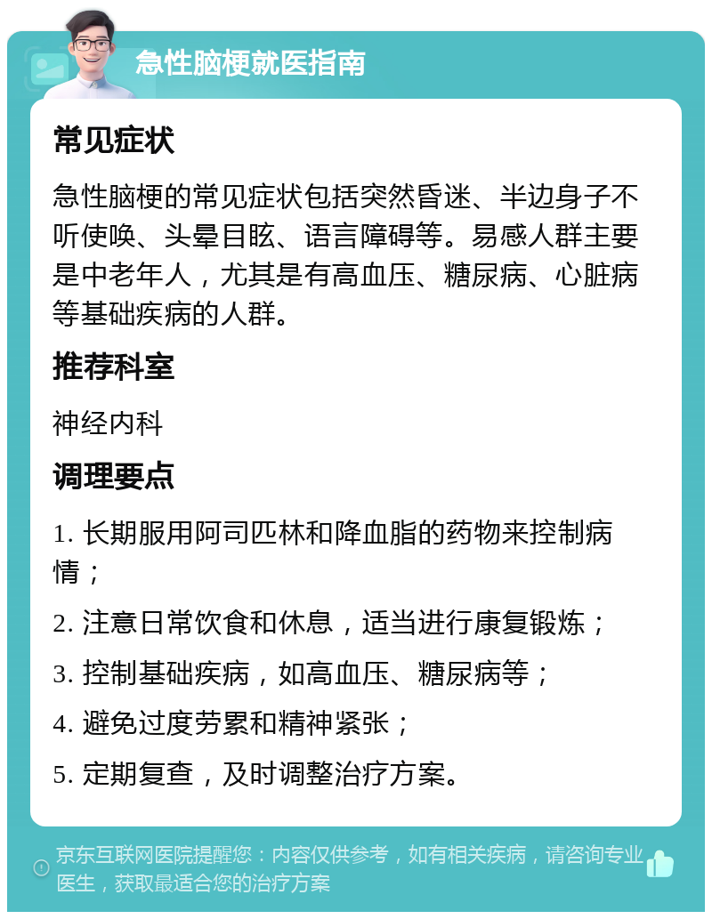 急性脑梗就医指南 常见症状 急性脑梗的常见症状包括突然昏迷、半边身子不听使唤、头晕目眩、语言障碍等。易感人群主要是中老年人，尤其是有高血压、糖尿病、心脏病等基础疾病的人群。 推荐科室 神经内科 调理要点 1. 长期服用阿司匹林和降血脂的药物来控制病情； 2. 注意日常饮食和休息，适当进行康复锻炼； 3. 控制基础疾病，如高血压、糖尿病等； 4. 避免过度劳累和精神紧张； 5. 定期复查，及时调整治疗方案。