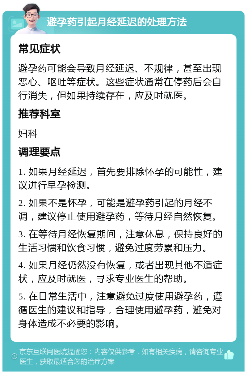 避孕药引起月经延迟的处理方法 常见症状 避孕药可能会导致月经延迟、不规律，甚至出现恶心、呕吐等症状。这些症状通常在停药后会自行消失，但如果持续存在，应及时就医。 推荐科室 妇科 调理要点 1. 如果月经延迟，首先要排除怀孕的可能性，建议进行早孕检测。 2. 如果不是怀孕，可能是避孕药引起的月经不调，建议停止使用避孕药，等待月经自然恢复。 3. 在等待月经恢复期间，注意休息，保持良好的生活习惯和饮食习惯，避免过度劳累和压力。 4. 如果月经仍然没有恢复，或者出现其他不适症状，应及时就医，寻求专业医生的帮助。 5. 在日常生活中，注意避免过度使用避孕药，遵循医生的建议和指导，合理使用避孕药，避免对身体造成不必要的影响。