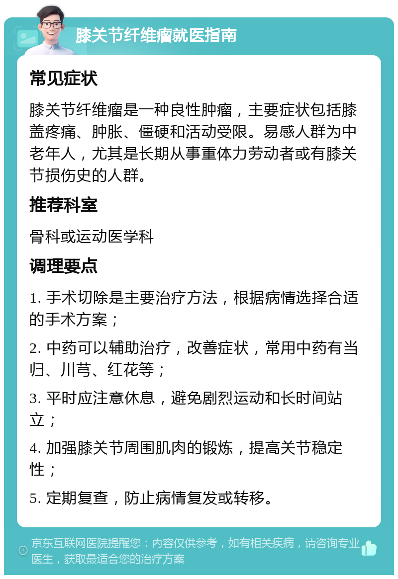 膝关节纤维瘤就医指南 常见症状 膝关节纤维瘤是一种良性肿瘤，主要症状包括膝盖疼痛、肿胀、僵硬和活动受限。易感人群为中老年人，尤其是长期从事重体力劳动者或有膝关节损伤史的人群。 推荐科室 骨科或运动医学科 调理要点 1. 手术切除是主要治疗方法，根据病情选择合适的手术方案； 2. 中药可以辅助治疗，改善症状，常用中药有当归、川芎、红花等； 3. 平时应注意休息，避免剧烈运动和长时间站立； 4. 加强膝关节周围肌肉的锻炼，提高关节稳定性； 5. 定期复查，防止病情复发或转移。