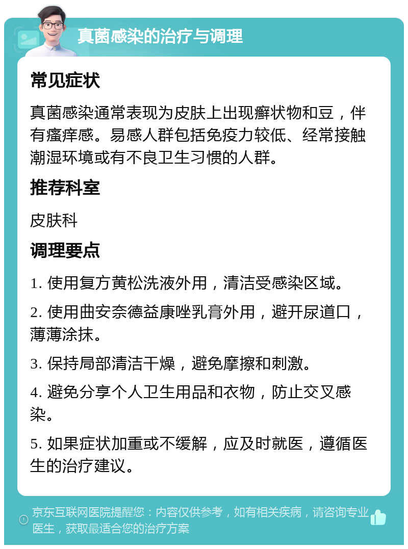 真菌感染的治疗与调理 常见症状 真菌感染通常表现为皮肤上出现癣状物和豆，伴有瘙痒感。易感人群包括免疫力较低、经常接触潮湿环境或有不良卫生习惯的人群。 推荐科室 皮肤科 调理要点 1. 使用复方黄松洗液外用，清洁受感染区域。 2. 使用曲安奈德益康唑乳膏外用，避开尿道口，薄薄涂抹。 3. 保持局部清洁干燥，避免摩擦和刺激。 4. 避免分享个人卫生用品和衣物，防止交叉感染。 5. 如果症状加重或不缓解，应及时就医，遵循医生的治疗建议。