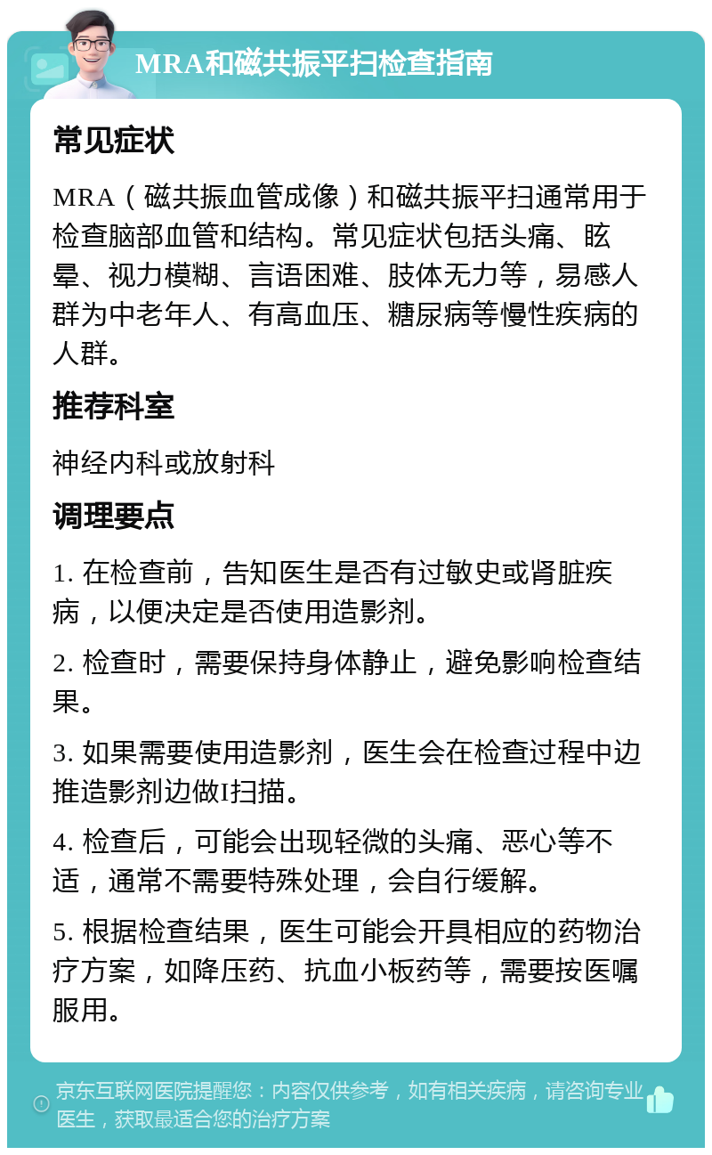 MRA和磁共振平扫检查指南 常见症状 MRA（磁共振血管成像）和磁共振平扫通常用于检查脑部血管和结构。常见症状包括头痛、眩晕、视力模糊、言语困难、肢体无力等，易感人群为中老年人、有高血压、糖尿病等慢性疾病的人群。 推荐科室 神经内科或放射科 调理要点 1. 在检查前，告知医生是否有过敏史或肾脏疾病，以便决定是否使用造影剂。 2. 检查时，需要保持身体静止，避免影响检查结果。 3. 如果需要使用造影剂，医生会在检查过程中边推造影剂边做I扫描。 4. 检查后，可能会出现轻微的头痛、恶心等不适，通常不需要特殊处理，会自行缓解。 5. 根据检查结果，医生可能会开具相应的药物治疗方案，如降压药、抗血小板药等，需要按医嘱服用。