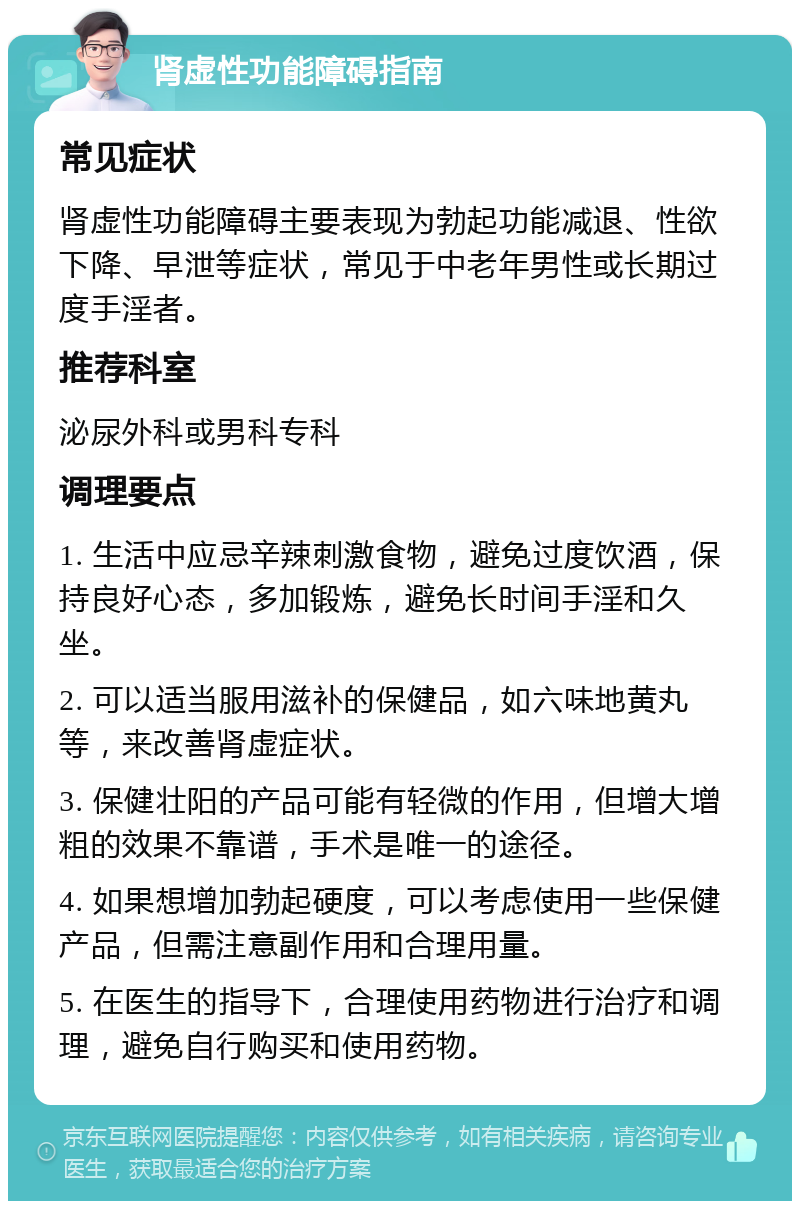 肾虚性功能障碍指南 常见症状 肾虚性功能障碍主要表现为勃起功能减退、性欲下降、早泄等症状，常见于中老年男性或长期过度手淫者。 推荐科室 泌尿外科或男科专科 调理要点 1. 生活中应忌辛辣刺激食物，避免过度饮酒，保持良好心态，多加锻炼，避免长时间手淫和久坐。 2. 可以适当服用滋补的保健品，如六味地黄丸等，来改善肾虚症状。 3. 保健壮阳的产品可能有轻微的作用，但增大增粗的效果不靠谱，手术是唯一的途径。 4. 如果想增加勃起硬度，可以考虑使用一些保健产品，但需注意副作用和合理用量。 5. 在医生的指导下，合理使用药物进行治疗和调理，避免自行购买和使用药物。