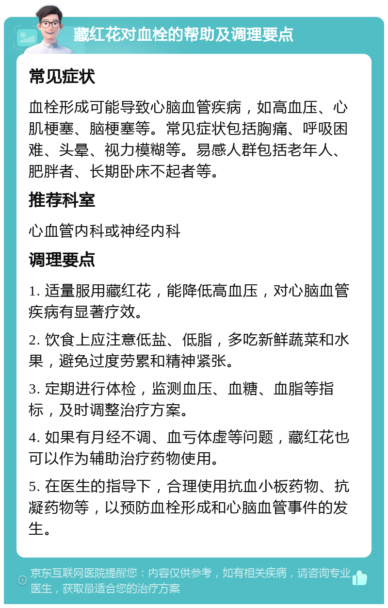 藏红花对血栓的帮助及调理要点 常见症状 血栓形成可能导致心脑血管疾病，如高血压、心肌梗塞、脑梗塞等。常见症状包括胸痛、呼吸困难、头晕、视力模糊等。易感人群包括老年人、肥胖者、长期卧床不起者等。 推荐科室 心血管内科或神经内科 调理要点 1. 适量服用藏红花，能降低高血压，对心脑血管疾病有显著疗效。 2. 饮食上应注意低盐、低脂，多吃新鲜蔬菜和水果，避免过度劳累和精神紧张。 3. 定期进行体检，监测血压、血糖、血脂等指标，及时调整治疗方案。 4. 如果有月经不调、血亏体虚等问题，藏红花也可以作为辅助治疗药物使用。 5. 在医生的指导下，合理使用抗血小板药物、抗凝药物等，以预防血栓形成和心脑血管事件的发生。