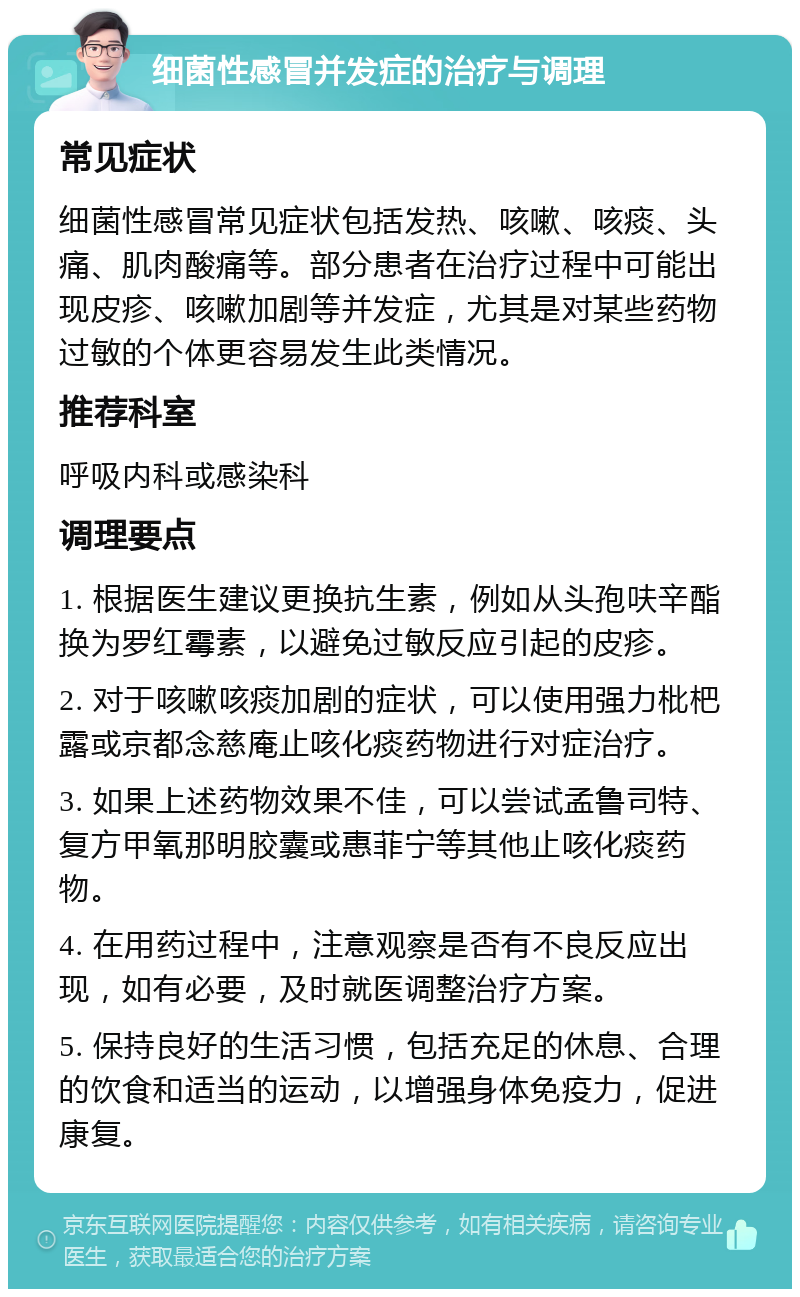 细菌性感冒并发症的治疗与调理 常见症状 细菌性感冒常见症状包括发热、咳嗽、咳痰、头痛、肌肉酸痛等。部分患者在治疗过程中可能出现皮疹、咳嗽加剧等并发症，尤其是对某些药物过敏的个体更容易发生此类情况。 推荐科室 呼吸内科或感染科 调理要点 1. 根据医生建议更换抗生素，例如从头孢呋辛酯换为罗红霉素，以避免过敏反应引起的皮疹。 2. 对于咳嗽咳痰加剧的症状，可以使用强力枇杷露或京都念慈庵止咳化痰药物进行对症治疗。 3. 如果上述药物效果不佳，可以尝试孟鲁司特、复方甲氧那明胶囊或惠菲宁等其他止咳化痰药物。 4. 在用药过程中，注意观察是否有不良反应出现，如有必要，及时就医调整治疗方案。 5. 保持良好的生活习惯，包括充足的休息、合理的饮食和适当的运动，以增强身体免疫力，促进康复。