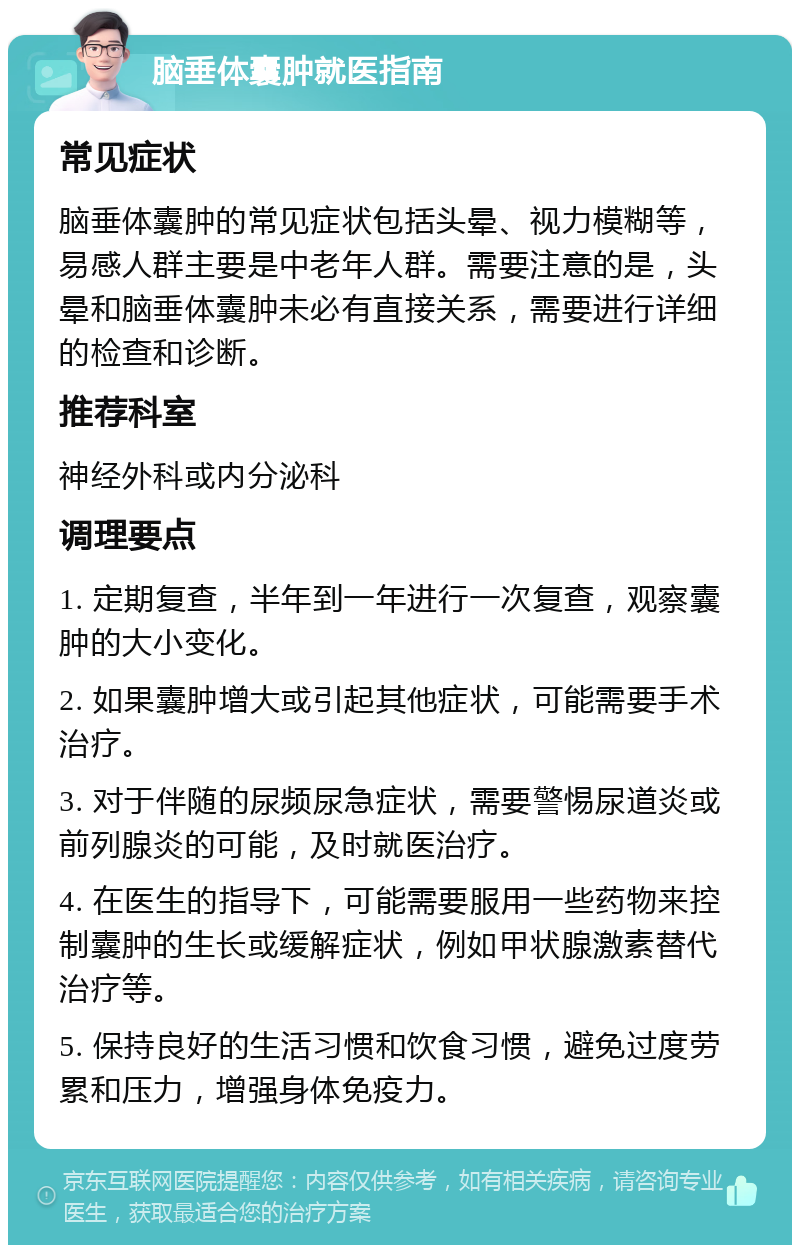 脑垂体囊肿就医指南 常见症状 脑垂体囊肿的常见症状包括头晕、视力模糊等，易感人群主要是中老年人群。需要注意的是，头晕和脑垂体囊肿未必有直接关系，需要进行详细的检查和诊断。 推荐科室 神经外科或内分泌科 调理要点 1. 定期复查，半年到一年进行一次复查，观察囊肿的大小变化。 2. 如果囊肿增大或引起其他症状，可能需要手术治疗。 3. 对于伴随的尿频尿急症状，需要警惕尿道炎或前列腺炎的可能，及时就医治疗。 4. 在医生的指导下，可能需要服用一些药物来控制囊肿的生长或缓解症状，例如甲状腺激素替代治疗等。 5. 保持良好的生活习惯和饮食习惯，避免过度劳累和压力，增强身体免疫力。