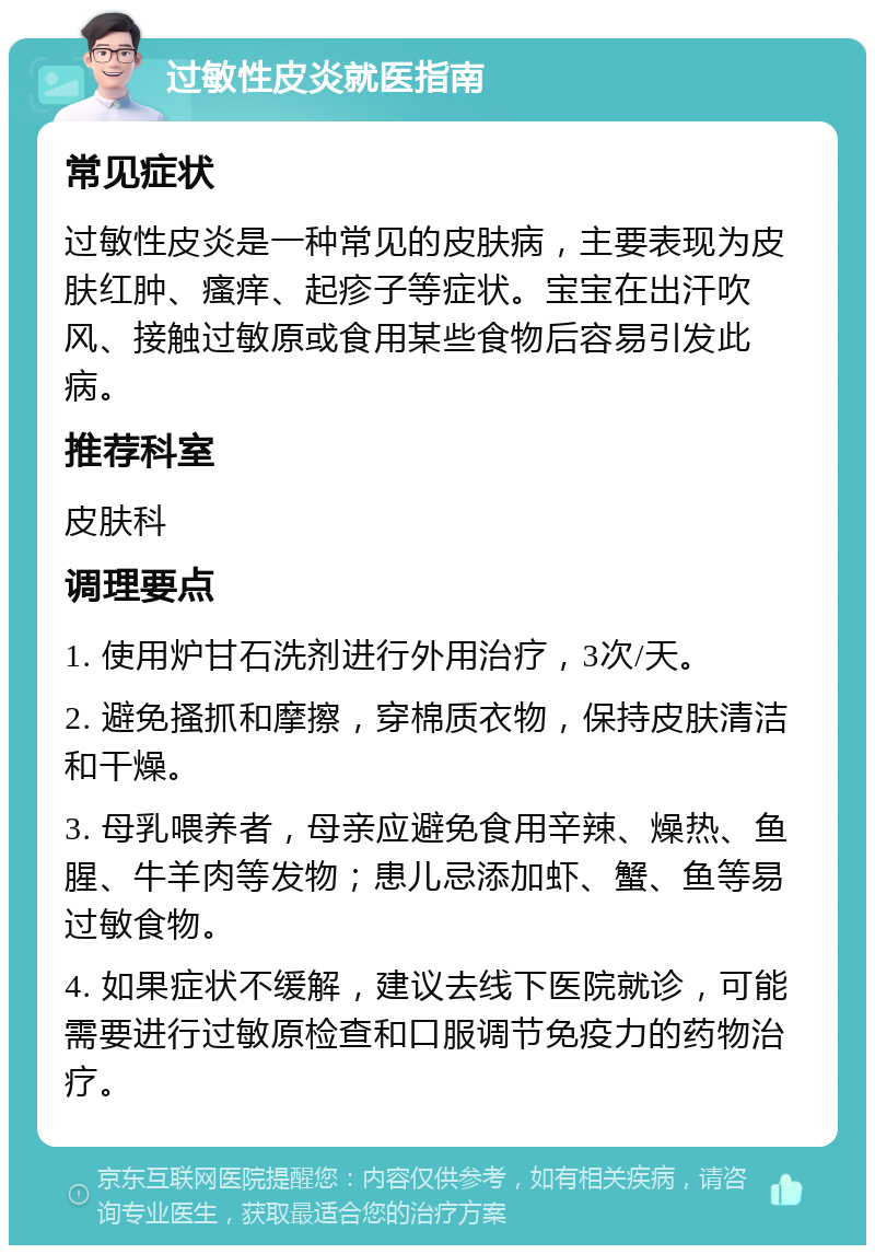 过敏性皮炎就医指南 常见症状 过敏性皮炎是一种常见的皮肤病，主要表现为皮肤红肿、瘙痒、起疹子等症状。宝宝在出汗吹风、接触过敏原或食用某些食物后容易引发此病。 推荐科室 皮肤科 调理要点 1. 使用炉甘石洗剂进行外用治疗，3次/天。 2. 避免搔抓和摩擦，穿棉质衣物，保持皮肤清洁和干燥。 3. 母乳喂养者，母亲应避免食用辛辣、燥热、鱼腥、牛羊肉等发物；患儿忌添加虾、蟹、鱼等易过敏食物。 4. 如果症状不缓解，建议去线下医院就诊，可能需要进行过敏原检查和口服调节免疫力的药物治疗。