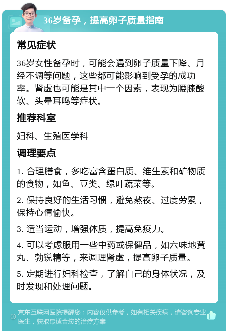 36岁备孕，提高卵子质量指南 常见症状 36岁女性备孕时，可能会遇到卵子质量下降、月经不调等问题，这些都可能影响到受孕的成功率。肾虚也可能是其中一个因素，表现为腰膝酸软、头晕耳鸣等症状。 推荐科室 妇科、生殖医学科 调理要点 1. 合理膳食，多吃富含蛋白质、维生素和矿物质的食物，如鱼、豆类、绿叶蔬菜等。 2. 保持良好的生活习惯，避免熬夜、过度劳累，保持心情愉快。 3. 适当运动，增强体质，提高免疫力。 4. 可以考虑服用一些中药或保健品，如六味地黄丸、勃锐精等，来调理肾虚，提高卵子质量。 5. 定期进行妇科检查，了解自己的身体状况，及时发现和处理问题。