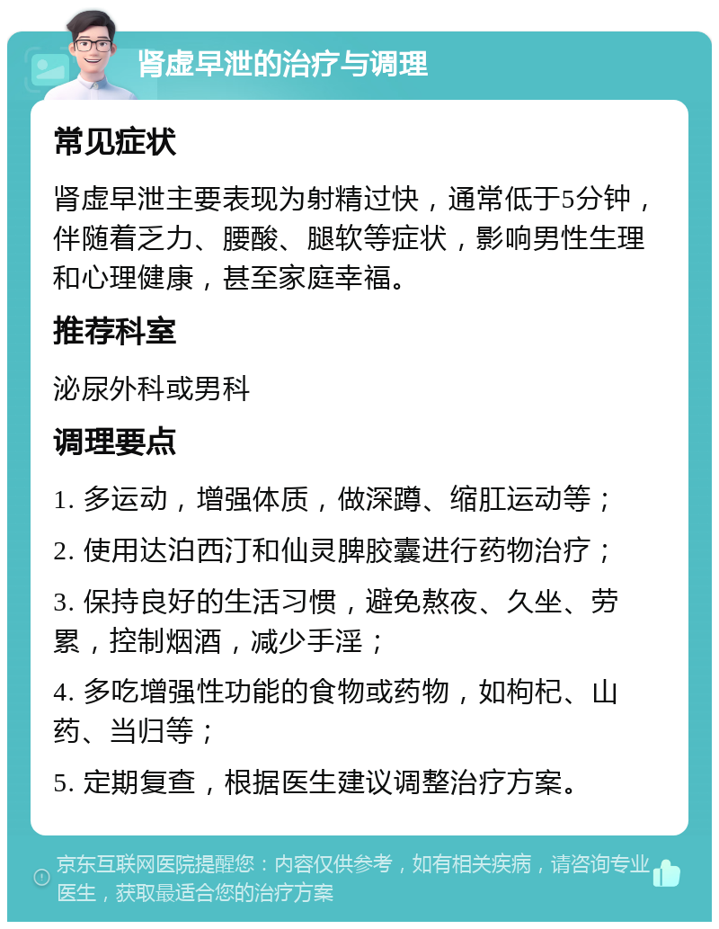 肾虚早泄的治疗与调理 常见症状 肾虚早泄主要表现为射精过快，通常低于5分钟，伴随着乏力、腰酸、腿软等症状，影响男性生理和心理健康，甚至家庭幸福。 推荐科室 泌尿外科或男科 调理要点 1. 多运动，增强体质，做深蹲、缩肛运动等； 2. 使用达泊西汀和仙灵脾胶囊进行药物治疗； 3. 保持良好的生活习惯，避免熬夜、久坐、劳累，控制烟酒，减少手淫； 4. 多吃增强性功能的食物或药物，如枸杞、山药、当归等； 5. 定期复查，根据医生建议调整治疗方案。