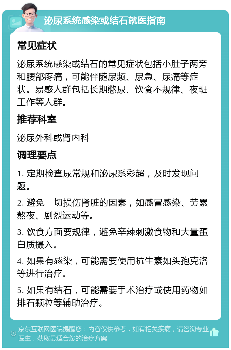 泌尿系统感染或结石就医指南 常见症状 泌尿系统感染或结石的常见症状包括小肚子两旁和腰部疼痛，可能伴随尿频、尿急、尿痛等症状。易感人群包括长期憋尿、饮食不规律、夜班工作等人群。 推荐科室 泌尿外科或肾内科 调理要点 1. 定期检查尿常规和泌尿系彩超，及时发现问题。 2. 避免一切损伤肾脏的因素，如感冒感染、劳累熬夜、剧烈运动等。 3. 饮食方面要规律，避免辛辣刺激食物和大量蛋白质摄入。 4. 如果有感染，可能需要使用抗生素如头孢克洛等进行治疗。 5. 如果有结石，可能需要手术治疗或使用药物如排石颗粒等辅助治疗。