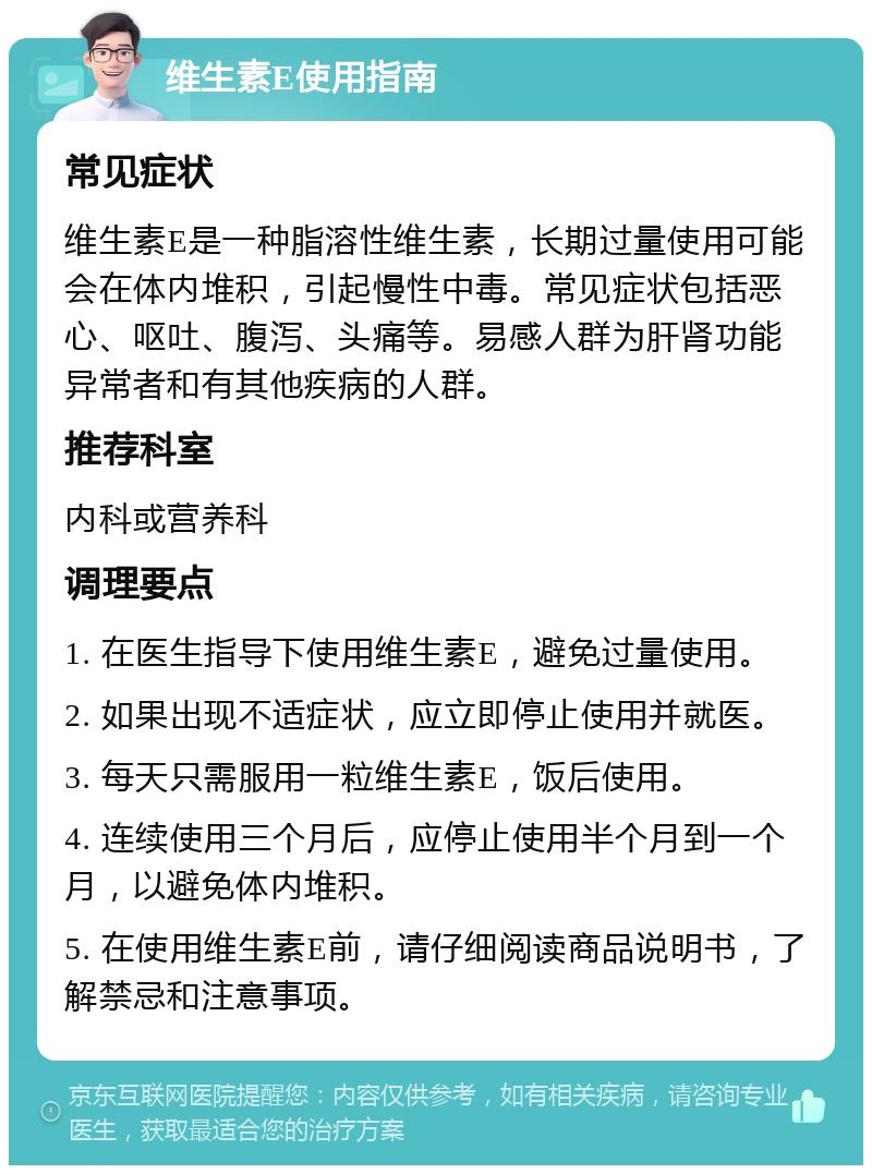 维生素E使用指南 常见症状 维生素E是一种脂溶性维生素，长期过量使用可能会在体内堆积，引起慢性中毒。常见症状包括恶心、呕吐、腹泻、头痛等。易感人群为肝肾功能异常者和有其他疾病的人群。 推荐科室 内科或营养科 调理要点 1. 在医生指导下使用维生素E，避免过量使用。 2. 如果出现不适症状，应立即停止使用并就医。 3. 每天只需服用一粒维生素E，饭后使用。 4. 连续使用三个月后，应停止使用半个月到一个月，以避免体内堆积。 5. 在使用维生素E前，请仔细阅读商品说明书，了解禁忌和注意事项。