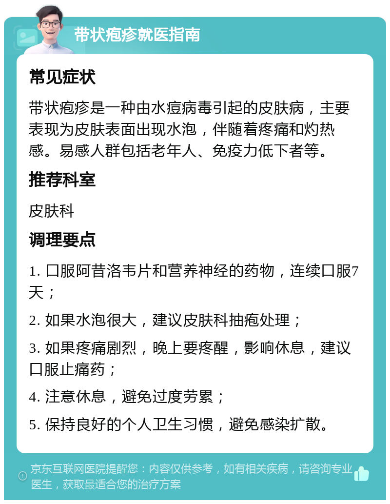 带状疱疹就医指南 常见症状 带状疱疹是一种由水痘病毒引起的皮肤病，主要表现为皮肤表面出现水泡，伴随着疼痛和灼热感。易感人群包括老年人、免疫力低下者等。 推荐科室 皮肤科 调理要点 1. 口服阿昔洛韦片和营养神经的药物，连续口服7天； 2. 如果水泡很大，建议皮肤科抽疱处理； 3. 如果疼痛剧烈，晚上要疼醒，影响休息，建议口服止痛药； 4. 注意休息，避免过度劳累； 5. 保持良好的个人卫生习惯，避免感染扩散。