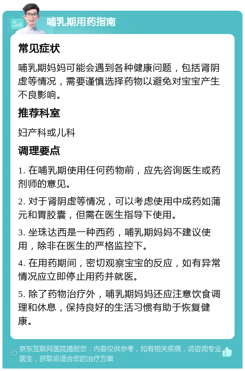 哺乳期用药指南 常见症状 哺乳期妈妈可能会遇到各种健康问题，包括肾阴虚等情况，需要谨慎选择药物以避免对宝宝产生不良影响。 推荐科室 妇产科或儿科 调理要点 1. 在哺乳期使用任何药物前，应先咨询医生或药剂师的意见。 2. 对于肾阴虚等情况，可以考虑使用中成药如蒲元和胃胶囊，但需在医生指导下使用。 3. 坐珠达西是一种西药，哺乳期妈妈不建议使用，除非在医生的严格监控下。 4. 在用药期间，密切观察宝宝的反应，如有异常情况应立即停止用药并就医。 5. 除了药物治疗外，哺乳期妈妈还应注意饮食调理和休息，保持良好的生活习惯有助于恢复健康。