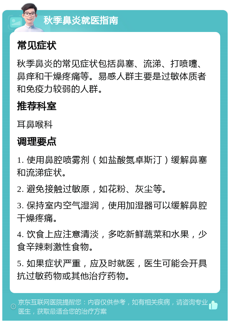 秋季鼻炎就医指南 常见症状 秋季鼻炎的常见症状包括鼻塞、流涕、打喷嚏、鼻痒和干燥疼痛等。易感人群主要是过敏体质者和免疫力较弱的人群。 推荐科室 耳鼻喉科 调理要点 1. 使用鼻腔喷雾剂（如盐酸氮卓斯汀）缓解鼻塞和流涕症状。 2. 避免接触过敏原，如花粉、灰尘等。 3. 保持室内空气湿润，使用加湿器可以缓解鼻腔干燥疼痛。 4. 饮食上应注意清淡，多吃新鲜蔬菜和水果，少食辛辣刺激性食物。 5. 如果症状严重，应及时就医，医生可能会开具抗过敏药物或其他治疗药物。