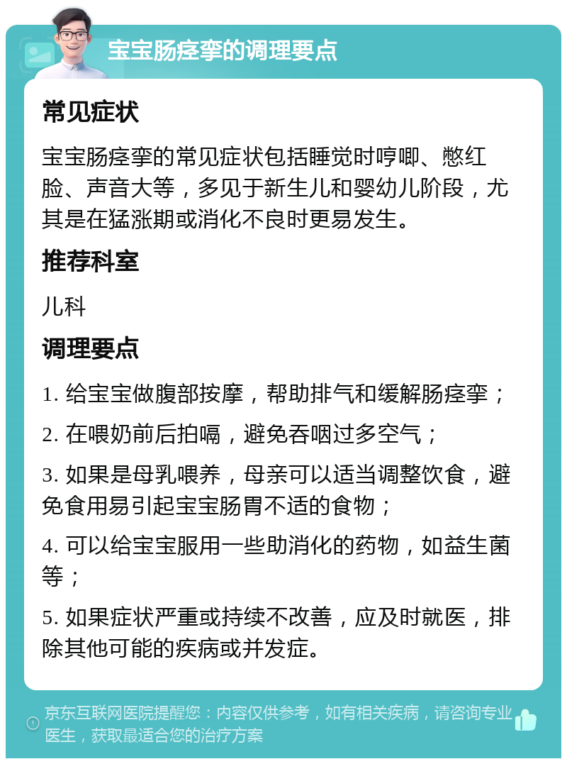 宝宝肠痉挛的调理要点 常见症状 宝宝肠痉挛的常见症状包括睡觉时哼唧、憋红脸、声音大等，多见于新生儿和婴幼儿阶段，尤其是在猛涨期或消化不良时更易发生。 推荐科室 儿科 调理要点 1. 给宝宝做腹部按摩，帮助排气和缓解肠痉挛； 2. 在喂奶前后拍嗝，避免吞咽过多空气； 3. 如果是母乳喂养，母亲可以适当调整饮食，避免食用易引起宝宝肠胃不适的食物； 4. 可以给宝宝服用一些助消化的药物，如益生菌等； 5. 如果症状严重或持续不改善，应及时就医，排除其他可能的疾病或并发症。