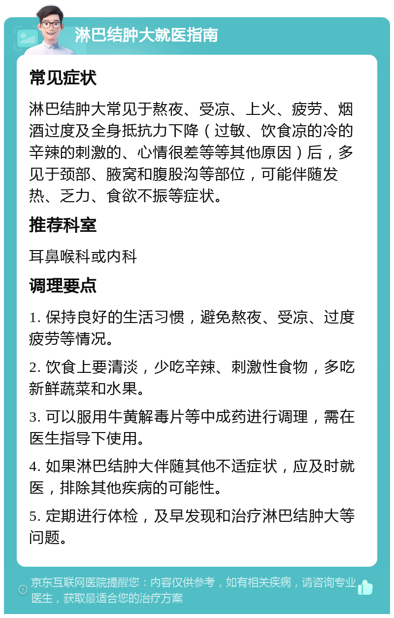 淋巴结肿大就医指南 常见症状 淋巴结肿大常见于熬夜、受凉、上火、疲劳、烟酒过度及全身抵抗力下降（过敏、饮食凉的冷的辛辣的刺激的、心情很差等等其他原因）后，多见于颈部、腋窝和腹股沟等部位，可能伴随发热、乏力、食欲不振等症状。 推荐科室 耳鼻喉科或内科 调理要点 1. 保持良好的生活习惯，避免熬夜、受凉、过度疲劳等情况。 2. 饮食上要清淡，少吃辛辣、刺激性食物，多吃新鲜蔬菜和水果。 3. 可以服用牛黄解毒片等中成药进行调理，需在医生指导下使用。 4. 如果淋巴结肿大伴随其他不适症状，应及时就医，排除其他疾病的可能性。 5. 定期进行体检，及早发现和治疗淋巴结肿大等问题。