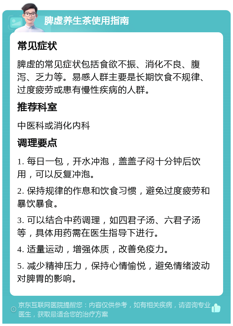 脾虚养生茶使用指南 常见症状 脾虚的常见症状包括食欲不振、消化不良、腹泻、乏力等。易感人群主要是长期饮食不规律、过度疲劳或患有慢性疾病的人群。 推荐科室 中医科或消化内科 调理要点 1. 每日一包，开水冲泡，盖盖子闷十分钟后饮用，可以反复冲泡。 2. 保持规律的作息和饮食习惯，避免过度疲劳和暴饮暴食。 3. 可以结合中药调理，如四君子汤、六君子汤等，具体用药需在医生指导下进行。 4. 适量运动，增强体质，改善免疫力。 5. 减少精神压力，保持心情愉悦，避免情绪波动对脾胃的影响。