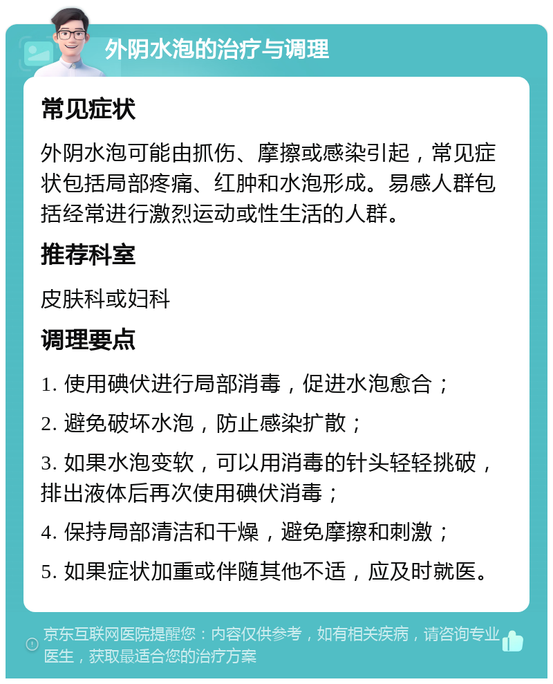 外阴水泡的治疗与调理 常见症状 外阴水泡可能由抓伤、摩擦或感染引起，常见症状包括局部疼痛、红肿和水泡形成。易感人群包括经常进行激烈运动或性生活的人群。 推荐科室 皮肤科或妇科 调理要点 1. 使用碘伏进行局部消毒，促进水泡愈合； 2. 避免破坏水泡，防止感染扩散； 3. 如果水泡变软，可以用消毒的针头轻轻挑破，排出液体后再次使用碘伏消毒； 4. 保持局部清洁和干燥，避免摩擦和刺激； 5. 如果症状加重或伴随其他不适，应及时就医。