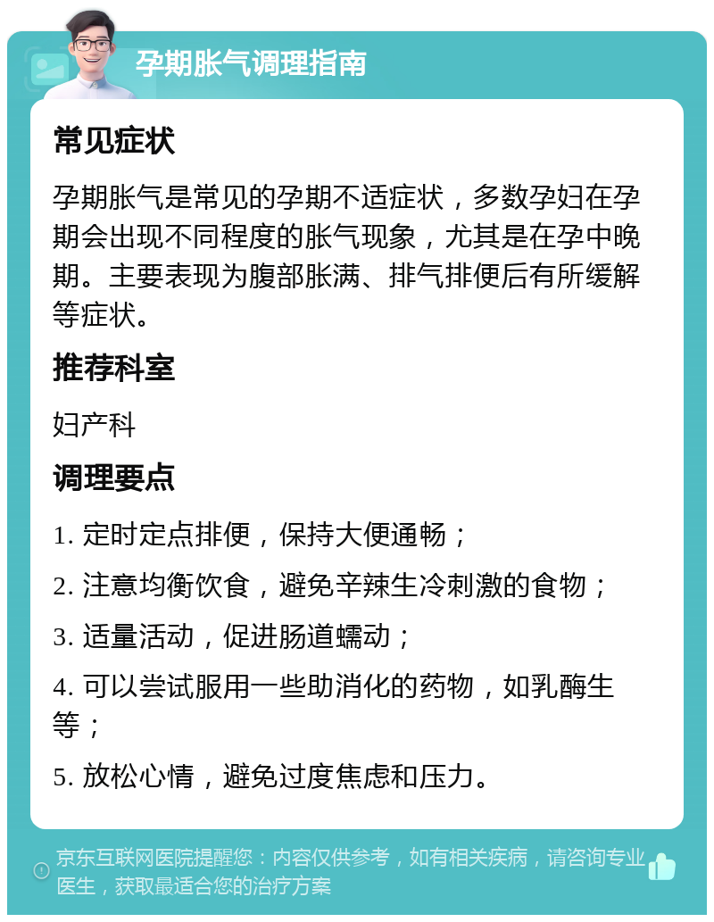 孕期胀气调理指南 常见症状 孕期胀气是常见的孕期不适症状，多数孕妇在孕期会出现不同程度的胀气现象，尤其是在孕中晚期。主要表现为腹部胀满、排气排便后有所缓解等症状。 推荐科室 妇产科 调理要点 1. 定时定点排便，保持大便通畅； 2. 注意均衡饮食，避免辛辣生冷刺激的食物； 3. 适量活动，促进肠道蠕动； 4. 可以尝试服用一些助消化的药物，如乳酶生等； 5. 放松心情，避免过度焦虑和压力。