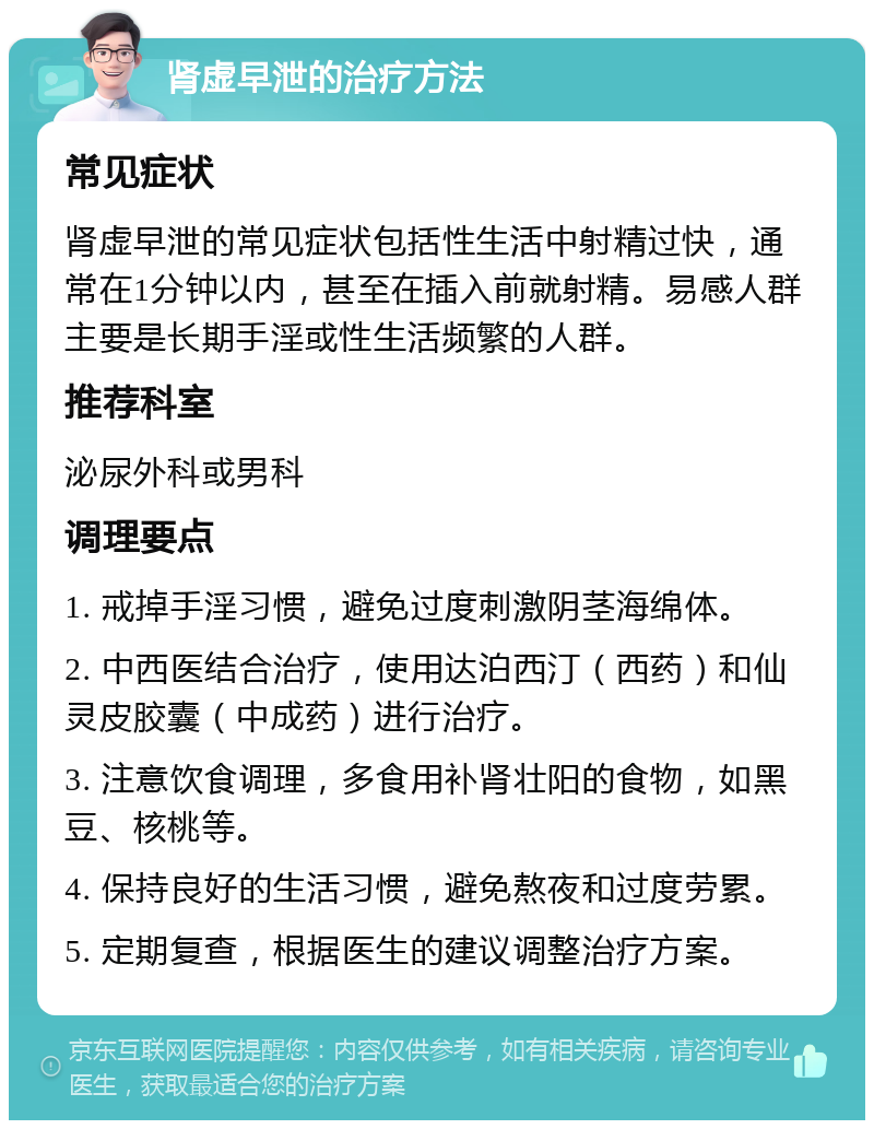 肾虚早泄的治疗方法 常见症状 肾虚早泄的常见症状包括性生活中射精过快，通常在1分钟以内，甚至在插入前就射精。易感人群主要是长期手淫或性生活频繁的人群。 推荐科室 泌尿外科或男科 调理要点 1. 戒掉手淫习惯，避免过度刺激阴茎海绵体。 2. 中西医结合治疗，使用达泊西汀（西药）和仙灵皮胶囊（中成药）进行治疗。 3. 注意饮食调理，多食用补肾壮阳的食物，如黑豆、核桃等。 4. 保持良好的生活习惯，避免熬夜和过度劳累。 5. 定期复查，根据医生的建议调整治疗方案。